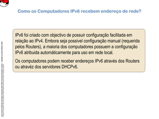 CoreLinuxforRedHatandFedoralearningunderGNUFreeDocumentationLicense-Copyleft(c)AcácioOliveira2012
Everyoneispermittedtocopyanddistributeverbatimcopiesofthislicensedocument,changingisallowed
Como os Computadores IPv6 recebem endereço de rede?
IPv6 foi criado com objectivo de possuir configuração facilitada em
relação ao IPv4. Embora seja possivel configuração manual (requerida
pelos Routers), a maioria dos computadores possuem a configuração
IPv6 atribuida automáticamente para uso em rede local.
Os computadores podem receber endereços IPv6 através dos Routers
ou atravéz dos servidores DHCPv6.
 