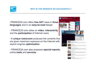 WHY IS THE WEBSITE SO SUCCESSFUL?




-FRANCE24.com offers free 24/7 news in three
languages and in an easy-to-read design

- FRANCE24.com relies on video, interactivity
and the participation of Internet users
        p      p

- A unique newsroom produces the contents that
are given maximum exposure on the Internet with
search engines optimisation

- FRANCE24 com also proposes special reports,
  FRANCE24.com                       reports
online tools and services
 