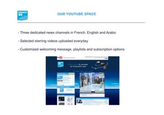 OUR YOUTUBE SPACE




- Th
  Three dedicated news channels i F
        d di t d        h    l in French, E li h and A bi
                                       h English d Arabic

- Selected starring videos uploaded everyday

- Customized welcoming message, playlists and subscription options
 