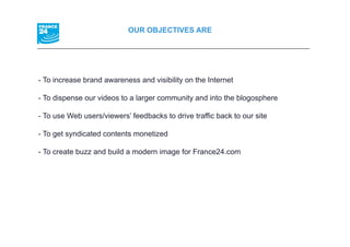 OUR OBJECTIVES ARE




- To increase brand awareness and visibility on the Internet

- T dispense our videos t a l
  To di           id    to larger community and i t th bl
                                        it    d into the blogosphere
                                                                h

- To use Web users/viewers’ feedbacks to drive traffic back to our site

- To get syndicated contents monetized

- To create buzz and build a modern image for France24 com
                                              France24.com
 