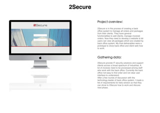  
2Secure is in the process of creating a back
ofﬁce system to manage all orders and packages
from their clients. They have general
functionalities to add clients, manage invoiced
orders. Now they need to develop a website to let
users can view all packages which are created by
back ofﬁce system, My ﬁnal deliverables were a
prototype to show back ofﬁce and client web how
to work.
Project overview:
Gathering data:
2Secure provide IT security solutions and support
clients across a broad spectrum of industries. A
lot of invoices need to be processed among staff
who work with the back ofﬁce. Currently the back
ofﬁce not easy to ﬁnd order and not clear user
interface to understand.
After a few rounds of discussion with the
technology leader of back ofﬁce system. I made a
list of requirements for beta version so that they
can show to 2Secure how to work and discuss
next phase.
2Secure
 