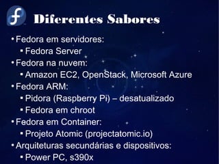 Diferentes Sabores
●
Fedora em servidores:

Fedora Server
●
Fedora na nuvem:

Amazon EC2, OpenStack, Microsoft Azure
●
Fedora ARM:

Pidora (Raspberry Pi) – desatualizado

Fedora em chroot
●
Fedora em Container:

Projeto Atomic (projectatomic.io)
●
Arquiteturas secundárias e dispositivos:

Power PC, s390x
 