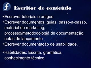 Escritor de conteúdo
●
Escrever tutoriais e artigos
●
Escrever documentos, guias, passo-a-passo,
material de marketing,
processo/metododologia de documentação,
notas de lançamento
●
Escrever documentação de usabilidade
●
Habilidades: Escrita, gramática,
conhecimento técnico
 