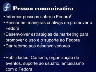 Pessoa comunicativa
●
Informar pessoas sobre o Fedora!
●
Pensar em maneiras criativas de promover o
Fedora
●
Desenvolver estratégias de marketing para
promover o uso e o suporte ao Fedora
●
Dar retorno aos desenvolvedores
●
Habilidades: Carisma, organização de
eventos, suporte ao usuário, entusiasmo
com o Fedora!
 