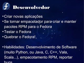 Desenvolvedor
●
Criar novas aplicações
●
Se tornar empacotador para criar e manter
pacotes RPM para o Fedora
●
Testar o Fedora
●
Quebrar o Fedora!
●
Habilidades: Desenvolvimento de Software
(muito Python, ou Java, C, C++, Vala,
Scala...), empacotamento RPM, reportar
 