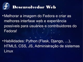 Desenvolvedor Web
●
Melhorar a imagem do Fedora e criar as
melhores interface web e experiência
possíveis para usuários e contribuidores do
Fedora!
●
Habilidades: Python (Flask, Django, …),
HTML5, CSS, JS, Administração de sistemas
Linux
 