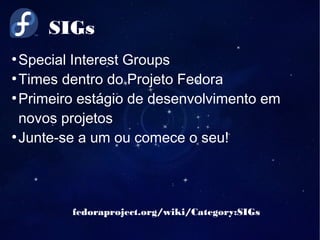 SIGs
fedoraproject.org/wiki/Category:SIGs
●
Special Interest Groups
●
Times dentro do Projeto Fedora
●
Primeiro estágio de desenvolvimento em
novos projetos
●
Junte-se a um ou comece o seu!
 