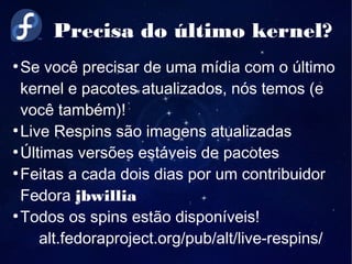 Precisa do último kernel?
●
Se você precisar de uma mídia com o último
kernel e pacotes atualizados, nós temos (e
você também)!
●
Live Respins são imagens atualizadas
●
Últimas versões estáveis de pacotes
●
Feitas a cada dois dias por um contribuidor
Fedora jbwillia
●
Todos os spins estão disponíveis!
alt.fedoraproject.org/pub/alt/live-respins/
 