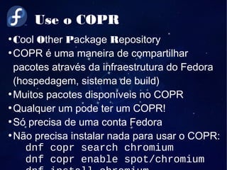 Use o COPR
●
Cool Other Package Repository
●
COPR é uma maneira de compartilhar
pacotes através da infraestrutura do Fedora
(hospedagem, sistema de build)
●
Muitos pacotes disponíveis no COPR
●
Qualquer um pode ter um COPR!
●
Só precisa de uma conta Fedora
●
Não precisa instalar nada para usar o COPR:
dnf copr search chromium
dnf copr enable spot/chromium
 