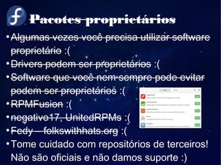 Pacotes proprietários
●
Algumas vezes você precisa utilizar software
proprietário :(
●
Drivers podem ser proprietários :(
●
Software que você nem sempre pode evitar
podem ser proprietários :(
●
RPMFusion :(
●
negativo17, UnitedRPMs :(
●
Fedy – folkswithhats.org :(
●
Tome cuidado com repositórios de terceiros!
Não são oficiais e não damos suporte :)
 