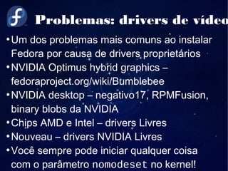 Problemas: drivers de vídeo
●
Um dos problemas mais comuns ao instalar
Fedora por causa de drivers proprietários
●
NVIDIA Optimus hybrid graphics –
fedoraproject.org/wiki/Bumblebee
●
NVIDIA desktop – negativo17, RPMFusion,
binary blobs da NVIDIA
●
Chips AMD e Intel – drivers Livres
●
Nouveau – drivers NVIDIA Livres
●
Você sempre pode iniciar qualquer coisa
com o parâmetro nomodeset no kernel!
 