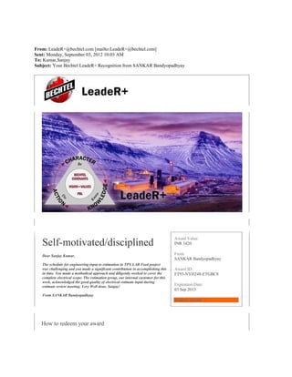 From: LeadeR+@bechtel.com [mailto:LeadeR+@bechtel.com] 
Sent: Monday, September 03, 2012 10:03 AM 
To: Kumar,Sanjay 
Subject: Your Bechtel LeadeR+ Recognition from SANKAR Bandyopadhyay 
Self-motivated/disciplined 
Dear Sanjay Kumar, 
The schedule for engineering input to estimation in TPX LAB Feed project 
was challenging and you made a significant contribution in accomplishing this 
in time. You made a methodical approach and diligently worked to cover the 
complete electrical scope. The estimation group, our internal customer for this 
work, acknowledged the good quality of electrical estimate input during 
estimate review meeting. Very Well done, Sanjay! 
From SANKAR Bandyopadhyay 
Award Value: 
INR 3420 
From: 
SANKAR Bandyopadhyay 
Award ID: 
FT93-NYH248-ETGBC8 
Expiration Date: 
03 Sep 2013 
Redeem Award > 
How to redeem your award 
 