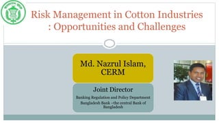 Risk Management in Cotton Industries
: Opportunities and Challenges
Md. Nazrul Islam,
CERM
Joint Director
Banking Regulation and Policy Department
Bangladesh Bank –the central Bank of
Bangladesh
 
