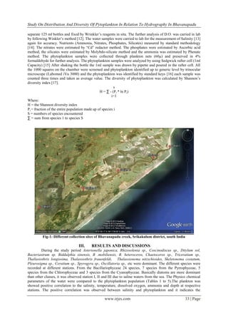Study On Distribution And Diversity Of Pytoplankton In Relation To Hydrography In Bhavanapadu
www.irjes.com 33 | Page
separate 125 ml bottles and fixed by Wrinkler’s reagents in situ. The further analysis of D.O. was carried in lab
by following Winkler’s method [12]. The water samples were carried to lab for the measurement of Salinity [13]
again for accuracy. Nutrients (Ammonia, Nitrates, Phosphates, Silicates) measured by standard methodology
[14]. The nitrates were estimated by “Cd” redactor method. The phosphates were estimated by Ascorbic acid
method, the silicates were estimated by Molybdo-silicate method and the ammonia was estimated by Phenate
method. The phytoplankton samples were collected through plankton nets (60µ) and preserved in 4%
formaldehyde for further analysis. The phytoplankton samples were analyzed by using Sedgwick rafter cell (1ml
Capacity) [15] After shaking the bottle the 1ml sample was drawn by pipette and poured in the rafter cell. All
the 1000 squares on the chamber were screened and phytoplankton identified up to generic level by trinocular
microscope (Labomed iVu 3000) and the phytoplankton was identified by standard keys [16] each sample was
counted three times and taken as average value. The diversity of phytoplankton was calculated by Shannon’s
diversity index [17].
s
H = ∑ - (Pi * ln Pi)
i=1
Where:
H = the Shannon diversity index
Pi = fraction of the entire population made up of species i
S = numbers of species encountered
∑ = sum from species 1 to species S
Fig-1: Different collection sites of Bhavanapadu creek, Srikakulum district, south India
III. RESULTS AND DISCUSSIONS
During the study period Asterionella japonica, Rhizosolenia sp., Coscinodiscus sp., Ditylum sol,
Bacteriastrum sp. Biddulphia sinensis, B .mobiliensis, B. heteroceros, Chaetoceros sp., Triceratium sp.,
Thallasiothrix longissima, Thalassiothrix frauenfeldi, Thalassionema nitzschioides, Skeletonema costatum,
Pleurosigma sp., Ceratium sp., Spyrogyra sp., Oscillatoria sp., etc were dominant. The different species were
recorded at different stations. From the Bacillariophyceae 24 species, 7 species from the Pyrrophyceae, 5
species from the Chlorophyceae and 3 species from the Cyanophyceae. Basically diatoms are more dominant
than other classes, it was observed station I, II and III due to saline waters from the sea. The Physico chemical
parameters of the water were compared to the phytoplankton population (Tables 1 to 5).The plankton was
showed positive correlation to the salinity, temperature, dissolved oxygen, ammonia and depth at respective
stations. The positive correlation was observed between salinity and phytoplankton and it indicates the
 