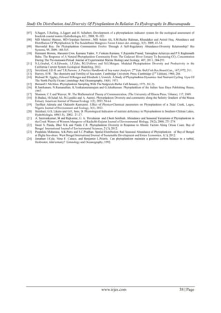 Study On Distribution And Diversity Of Pytoplankton In Relation To Hydrography In Bhavanapadu
www.irjes.com 38 | Page
[07] S.Sagert, T.Rieling, A.Eggert and H. Schubert. Development of a phytoplankton indicator system for the ecological assessment of
brackish coastal waters Hydrobiologia, 611, 2008, 91-103.
[08] MD Manirul Mamun, MD Gopalam Sarower , MD Aslam Ali, S.M.Bazlur Rahman, Khandaker and Anisul Huq. Abundance and
Distribution Of Phytiplankton In The Sunderbans Mangrove Forest J.innov.dev.strategy, 3(3), 2009, 43-54.
[09] Shovonlal Roy. Do Phytoplankton Communities Evolve Through A Self-Regulatory Abundance-Diversity Relationship? Bio
Systems, 95, 2009, 160-165.
[10] Haimanti Biswas, Alexaner Cros, Kamana Yadav, V.Venkata Ramana, V,Rajendra Prasad, Tamoghna Acharyya and P.V.Raghunadh
Babu. The Response of A Natural Phytoplankton Community From The Godavari River Estuary To Increasing CO2 Concentration
During The Pre-monsoon Period Journal of Experimental Marine Biology and Ecology, 407, 2011, 284-293.
[11] N.L.Goebel, C.A.Edwards, J.P.Zehr, M.J.Follows and S.G.Morgan. Modeled Phytoplankton Diversity and Productivity in the
California Current System Ecological Modelling, 2012.
[12] Strickland, J.D.H. and T.R.Parsons. A Practice Handbook of Sea water Analysis. 2nd
Edn. Bull.Fish.Res.Board.Can., 167,1972, 311.
[13] Harvey, H W. The chemistry and Fertility of Sea-water, Cambridge University Press, Cambridge (2nd
Edition), 1960, 204.
[14] Richard W. Eppley, Edward H.Renger and Elizabeth L.Venrick. A Study of Phytoplankton Dynamics And Nutrient Cycling Gyre Of
The North Pacific Ocean Limnology And Oceanography, 18(4). 1973.
[15] Bernard J. McAlice. Phytoplankton Sampling With The Sedgwick-Rafter Cell January, 1971, 16 (1).
[16] R.Santhanam, N.Ramanathan, K.Venkataramanujam and G.Jehatheesan. Phytoplankton of the Indian Seas Daya Publishing House,
1987.
[17] Shannon, C E and Weaver, W. The Mathematical Theory of Communication, (The University of Illinois Press, Urbana), 117, 1949.
[18] H.Badasi, H.Oulad Ali, M.Loudiki and A. Aamiri. Phytoplankton Diversity and community along the Salinity Gradient of the Massa
Estuary American Journal of Human Ecology 1(2), 2012, 58-64.
[19] Taofikat Adesalu and Olakunbi Kunrunmi. Effect of Physico-Chemical parameters on Phytoplankton of a Tidal Creek, Logos,
Nigeria Journal of Environment and Ecology, 3(1), 2012.
[20] Steinhart, G S, Likens and G E, Soto, D. Physiological Indicators of nutrient deficiency in Phytoplankton in Southern Chilean Lakes,
Hydrobiologia, 489(1-3), 2002, 21-27.
[21] A. Saravankumar, M and Rajkumar, G. A. Thivakaran and J.Sesh Serebiah. Abundance and Seasonal Variations of Phytoplankton in
the Creek Waters of Western Mangrove of Kachchh-Gujarat Journal of Environmental Biology, 29(2), 2008, 271-274.
[22] Swati S. Panda, Dhal N.K and Panda C.R. Phytoplankton Diversity in Response to Abiotic Factors Along Orissa Coast, Bay of
Bengal International Journal of Environmental Sciences, 2 (3), 2012.
[23] Puspalata Moharana, A.K.Patra and S.C.Pradhan. Spatial Distribution And Seasonal Abundance of Phytoplankton of Bay of Bengal
at Digha Sea-shore. West Bengal International Journal of Sustainable Development and Green Economics, 1(1), 2012.
[24] Jonathan J.Cole, Nina F. Caraco, and Benjamin L.Peierls. Can phytoplankton maintain a positive carbon balance in a turbid,
freshwater, tidal estuary? Limnology and Oceanography, 1992.
 