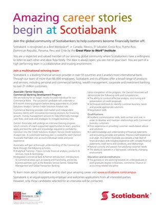 Amazing career stories
begin at Scotiabank
Join the global community of Scotiabankers to help customers become financially better off.
Scotiabank is recognized as a Best Workplace®
, in Canada, Mexico, El Salvador, Costa Rica, Puerto Rico,
Dominican Republic, Panama, Peru and Chile by the Great Place to Work®
Institute.
You are a respected and valued member of our winning global community where Scotiabankers have a willingness
to listen to each other and ideas flow freely. The door is always open, you are not on your own. You are part of a
high performing team in a collaborative and trusting environment.
Join a multinational winning team
Scotiabank is a leading financial services provider in over 55 countries and Canada’s most international bank.
Through our team of more than 86,000 employees, Scotiabank and its affiliates offer a broad range of products
and services, including personal and commercial banking, wealth management, corporate and investment banking
to over 21 million customers.
To learn more about Scotiabank and to start your amazing career visit www.scotiabank.com/campus
Scotiabank is an equal opportunity employer and welcomes applications from all interested parties.
However, only those candidates selected for an interview will be contacted.
Associate / Senior Associate,
Commercial Banking Development Program
We are looking for an eager, results-focused individual for our
Commercial Bank. The successful candidate will undertake a
6-9 month training program before being appointed to a Credit
Solutions Analyst / Senior Credit Solutions Analyst role.
Commercial Banking provides mid-market and independent
business clients with innovative borrowing solutions for financing
growth, money management services to help effectively manage
cash flow, and tools and strategies to mitigate business risks.
(Senior) Associates will undergo an intensive training program
which consists of coach-supported opportunities to learn, practice,
apply and test the skills and knowledge required to confidently
transition into the Credit Solutions Analyst / Senior Credit Solutions
Analyst role. A customized learning plan is created for each (Senior)
Associate that takes into account individual needs and prior
experience.
Associates will gain a thorough understanding of the Commercial
Bank through the following activities:
• Analytical Training – Topics include financial analysis, products &
services, tools & technology
• Integrated Commercial Bank & Partner Introduction - Introductions
to Commercial areas such as Leasing and Franchising, and to key
business partners such as the Business Service Centre, Global Risk
Management and Global Transaction Banking
Upon completion of the program, the (Senior) Associate will
demonstrate the following skills and competencies:
• The ability to conduct effective analysis, structuring and
presentation of credit proposals
• Techniques and tools to identify customer business needs
and provide appropriate solutions
• Negotiation skills
Qualifications:
• Excellent communication skills, both written and oral, in
order to develop and maintain relationships with Commercial
business customers
• Prior experience in providing customer needs-based advice
and solutions
• A solid knowledge and understanding of financial statements
and accounting principles and policies. Previous credit experience
is an asset. As a Senior Associate, you possess a high level of
financial analysis skills including experience with complex financial
statements, credit terms and conditions, and relationships
• Natural curiosity and passion for satisfying customer needs
• The ability to operate in a fast-paced, constantly changing
environment
Education and Accreditations:
• You possess or are working towards an undergraduate or
post-graduate degree in business, commerce, finance or
accounting-related discipline
® Registered trademark of the Great Place to Work Institute.
† Registered trademark of The Bank of Nova Scotia.
 