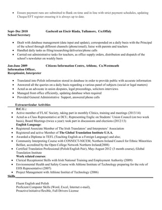 • Ensure payment runs are submitted to Bank on time and in line with strict payment schedules, updating
Cheque/EFT register ensuring it is always up to date.
Sept- Dec 2010 Gaelscoil an Eiscir Riada, Tullamore, Co.Offaly
School Secretary
• Dealt with database management (data input and update), corresponded on a daily basis with the Principal
of the school through different channels (phone/email), liaise with parents and teachers
• Handled daily tasks as filing/researching/deliveries/phone calls
• Carried out administrative tasks for teachers, as office supply orders, distribution and dispatch of the
school’s newsletter on weekly basis
Jan-June 2009 Citizens Information Centre, Athlone, Co.Westmeath
Information Officer,
Receptionist, Interpreter
• Translated into Polish information stored in database in order to provide public with accurate information
• Answered all the queries on a daily basis regarding a various panel of subjects (social or legal matters)
• Acted as an advocate in union desputes, legal proceedings, solicitors interviews
• Managed front office efficiently, updating database when required
• Provided General Administrative Support, answered phone calls
Extracurricular Activities
D.C.U.:
• Active member of FLAC Society, taking part in monthly Clinics, training and meetings (2013/14)
• Acted as a Class Representative at DCU, Representing Englic on Students’ Union Council (on two week
basis), Board Meetings (twice a year): took part in discussions and elections (2012/13)
English Language:
• Registered Associate Member of The Irish Translators’ and Interpreters’ Association
• Registered and active Member of The Global Translation Institute U.S.A.
• Awarded a Diploma in TEFL (Teaching English as a Foreign Language) and also;
• Community Interpreting Course with CONNECT-NICEM, Northern Ireland Council for Ethnic Minorities
Belfast, accredited by the Open College Network Northern Ireland(2008)
• Certified Translation Professional (Polish/English Pair), May-August 2012 (3 month course), Global
Translation Institute
Work related courses:
• Clerical Receptionist Skills with Irish National Training and Employment Authority (2009)
• Environmental Health and Safety Course with Athlone Institute of Technology preparing for the role of
EHS Representative (2007)
• Project Management with Athlone Institut of Technology (2006)
Skills_______________________________________________________________________________________
Fluent English and Polish
Proficient Computer Skills (Word, Excel, Internet e-mail),
Proactive/initiative/flexible, Full Drivers License
 
