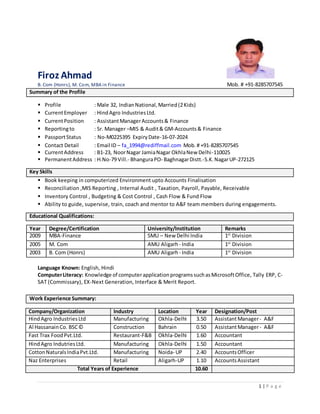 1 | P a g e
Firoz Ahmad
B. Com (Honrs), M. Com, MBA in Finance Mob. # +91-8285707545
Summary of the Profile
 Profile : Male 32, IndianNational,Married(2Kids)
 CurrentEmployer : HindAgro IndustriesLtd.
 CurrentPosition : AssistantManagerAccounts& Finance
 Reportingto : Sr. Manager –MIS & Audit& GM-Accounts& Finance
 PassportStatus : No-M0225395 ExpiryDate-16-07-2024
 Contact Detail : Email ID – fa_1994@rediffmail.com Mob.# +91-8285707545
 CurrentAddress : B1-23, NoorNagar JamiaNagar OkhlaNew Delhi-110025
 PermanentAddress : H.No-79 Vill.- BhanguraPO- BaghnagarDistt.-S.K.NagarUP-272125
Key Skills
 Book keeping in computerized Environment upto Accounts Finalisation
 Reconciliation ,MIS Reporting , Internal Audit , Taxation, Payroll, Payable, Receivable
 Inventory Control , Budgeting & Cost Control , Cash Flow & Fund Flow
 Ability to guide, supervise, train, coach and mentor to A&F team members during engagements.
Educational Qualifications:
Year Degree/Certification University/Institution Remarks
2009 MBA-Finance SMU – New Delhi India 1st
Division
2005 M. Com AMU Aligarh - India 1st
Division
2003 B. Com (Honrs) AMU Aligarh - India 1st
Division
Language Known: English, Hindi
ComputerLiteracy: Knowledge of computerapplicationprogramssuchasMicrosoftOffice, Tally ERP, C-
SAT (Commissary), EX-Next Generation, Interface & Merit Report.
Work Experience Summary:
Company/Organization Industry Location Year Designation/Post
HindAgro IndustriesLtd Manufacturing Okhla-Delhi 3.50 AssistantManager- A&F
Al HassanainCo. BSC© Construction Bahrain 0.50 AssistantManager- A&F
Fast Trax FoodPvt.Ltd. Restaurant-F&B Okhla-Delhi 1.60 Accountant
HindAgro IndutriesLtd. Manufacturing Okhla-Delhi 1.50 Accountant
CottonNaturalsIndiaPvt.Ltd. Manufacturing Noida- UP 2.40 AccountsOfficer
Naz Enterprises Retail Aligarh-UP 1.10 AccountsAssistant
Total Years of Experience 10.60
 