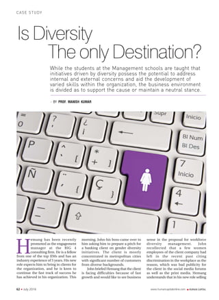 www.humancapitalonline.com62 N July 2016
CASE STUDY
H
Is Diversity
The only Destination?
emang has been recently
promoted as the engagement
manager at the BIG 4
consulting firm. He is a fellow
sense in the proposal for workforce
diversity management. John
recollected that a few women
employees of the client company had
left in the recent past citing
discrimination in the workplace as the
reason, which was bad publicity for
the client in the social media forums
as well as the print media. Hemang
understands that in his new role selling
- BY PROF. MANISH KUMAR
from one of the top IIMs and has an
industry experience of 5 years. His new
role expects him to bring in clients for
the organization, and he is keen to
continue the fast track of success he
has achieved in his organization. This
While the students at the Management schools are taught that
initiatives driven by diversity possess the potential to address
internal and external concerns and aid the development of
varied skills within the organization, the business environment
is divided as to support the cause or maintain a neutral stance.
morning, John-his boss-came over to
him asking him to prepare a pitch for
a banking client on gender diversity
initiatives. The client is mostly
concentrated in metropolitan cities
with significant number of customers
from diverse backgrounds.
John briefed Hemang that the client
is facing difficulties because of fast
growth and would like to see business
 