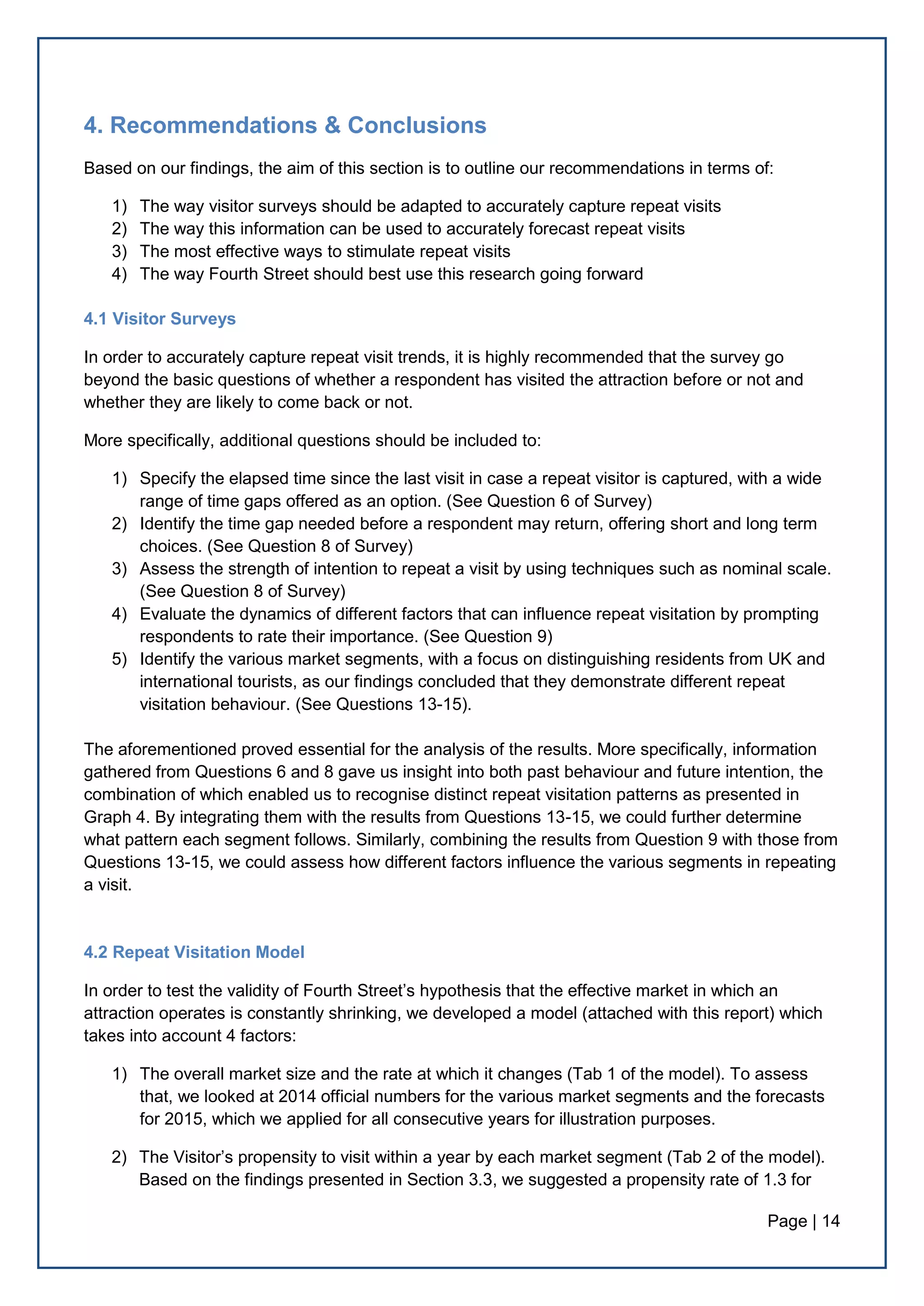 Page | 14
4. Recommendations & Conclusions
Based on our findings, the aim of this section is to outline our recommendations in terms of:
1) The way visitor surveys should be adapted to accurately capture repeat visits
2) The way this information can be used to accurately forecast repeat visits
3) The most effective ways to stimulate repeat visits
4) The way Fourth Street should best use this research going forward
4.1 Visitor Surveys
In order to accurately capture repeat visit trends, it is highly recommended that the survey go
beyond the basic questions of whether a respondent has visited the attraction before or not and
whether they are likely to come back or not.
More specifically, additional questions should be included to:
1) Specify the elapsed time since the last visit in case a repeat visitor is captured, with a wide
range of time gaps offered as an option. (See Question 6 of Survey)
2) Identify the time gap needed before a respondent may return, offering short and long term
choices. (See Question 8 of Survey)
3) Assess the strength of intention to repeat a visit by using techniques such as nominal scale.
(See Question 8 of Survey)
4) Evaluate the dynamics of different factors that can influence repeat visitation by prompting
respondents to rate their importance. (See Question 9)
5) Identify the various market segments, with a focus on distinguishing residents from UK and
international tourists, as our findings concluded that they demonstrate different repeat
visitation behaviour. (See Questions 13-15).
The aforementioned proved essential for the analysis of the results. More specifically, information
gathered from Questions 6 and 8 gave us insight into both past behaviour and future intention, the
combination of which enabled us to recognise distinct repeat visitation patterns as presented in
Graph 4. By integrating them with the results from Questions 13-15, we could further determine
what pattern each segment follows. Similarly, combining the results from Question 9 with those from
Questions 13-15, we could assess how different factors influence the various segments in repeating
a visit.
4.2 Repeat Visitation Model
In order to test the validity of Fourth Street’s hypothesis that the effective market in which an
attraction operates is constantly shrinking, we developed a model (attached with this report) which
takes into account 4 factors:
1) The overall market size and the rate at which it changes (Tab 1 of the model). To assess
that, we looked at 2014 official numbers for the various market segments and the forecasts
for 2015, which we applied for all consecutive years for illustration purposes.
2) The Visitor’s propensity to visit within a year by each market segment (Tab 2 of the model).
Based on the findings presented in Section 3.3, we suggested a propensity rate of 1.3 for
 