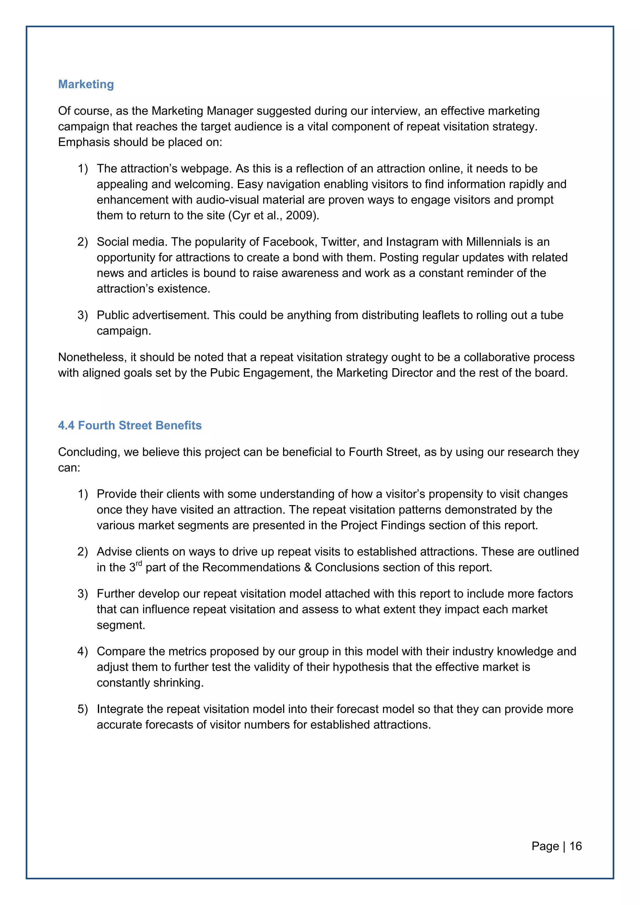 Page | 16
Marketing
Of course, as the Marketing Manager suggested during our interview, an effective marketing
campaign that reaches the target audience is a vital component of repeat visitation strategy.
Emphasis should be placed on:
1) The attraction’s webpage. As this is a reflection of an attraction online, it needs to be
appealing and welcoming. Easy navigation enabling visitors to find information rapidly and
enhancement with audio-visual material are proven ways to engage visitors and prompt
them to return to the site (Cyr et al., 2009).
2) Social media. The popularity of Facebook, Twitter, and Instagram with Millennials is an
opportunity for attractions to create a bond with them. Posting regular updates with related
news and articles is bound to raise awareness and work as a constant reminder of the
attraction’s existence.
3) Public advertisement. This could be anything from distributing leaflets to rolling out a tube
campaign.
Nonetheless, it should be noted that a repeat visitation strategy ought to be a collaborative process
with aligned goals set by the Pubic Engagement, the Marketing Director and the rest of the board.
4.4 Fourth Street Benefits
Concluding, we believe this project can be beneficial to Fourth Street, as by using our research they
can:
1) Provide their clients with some understanding of how a visitor’s propensity to visit changes
once they have visited an attraction. The repeat visitation patterns demonstrated by the
various market segments are presented in the Project Findings section of this report.
2) Advise clients on ways to drive up repeat visits to established attractions. These are outlined
in the 3rd
part of the Recommendations & Conclusions section of this report.
3) Further develop our repeat visitation model attached with this report to include more factors
that can influence repeat visitation and assess to what extent they impact each market
segment.
4) Compare the metrics proposed by our group in this model with their industry knowledge and
adjust them to further test the validity of their hypothesis that the effective market is
constantly shrinking.
5) Integrate the repeat visitation model into their forecast model so that they can provide more
accurate forecasts of visitor numbers for established attractions.
 