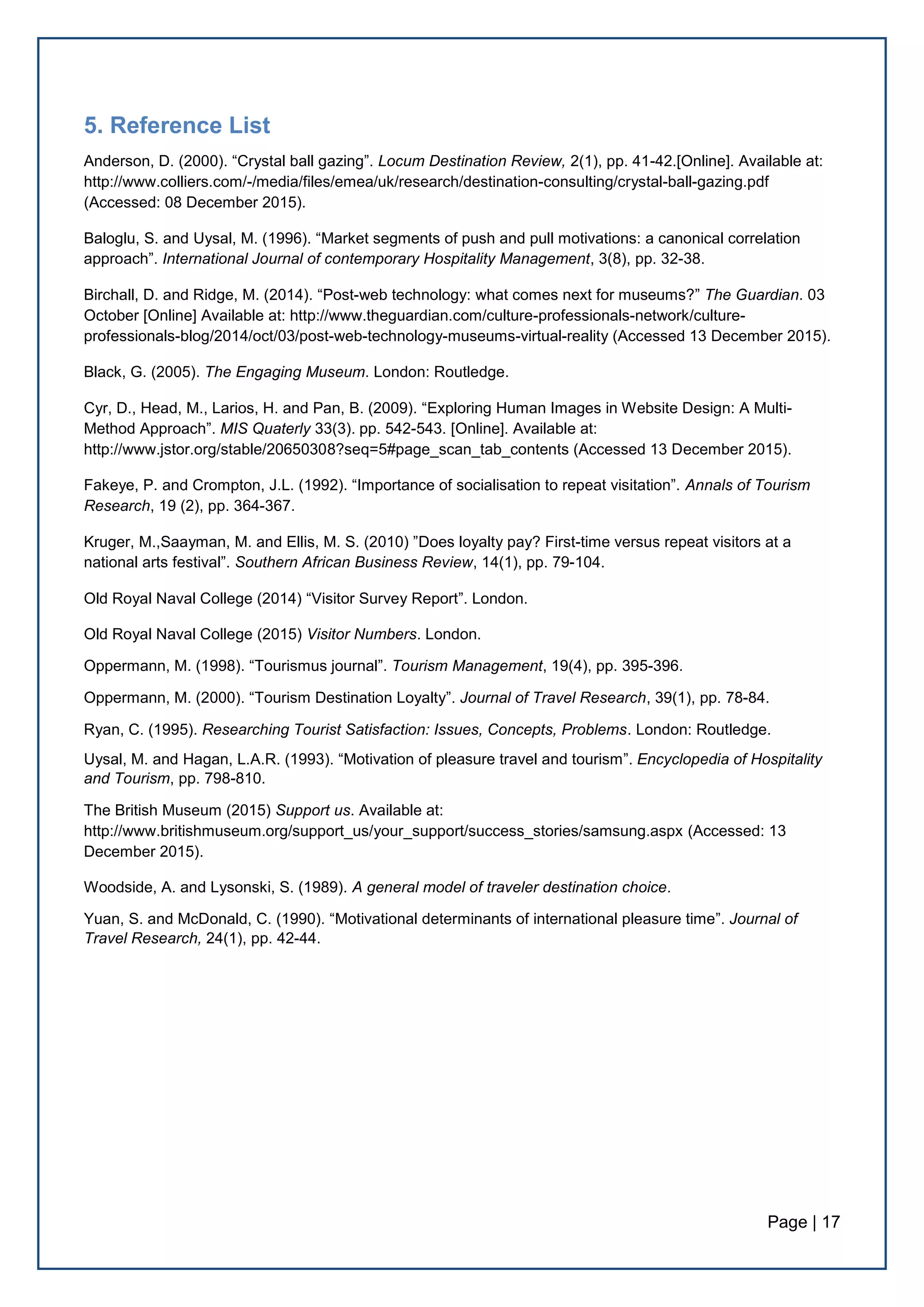 Page | 17
5. Reference List
Anderson, D. (2000). “Crystal ball gazing”. Locum Destination Review, 2(1), pp. 41-42.[Online]. Available at:
http://www.colliers.com/-/media/files/emea/uk/research/destination-consulting/crystal-ball-gazing.pdf
(Accessed: 08 December 2015).
Baloglu, S. and Uysal, M. (1996). “Market segments of push and pull motivations: a canonical correlation
approach”. International Journal of contemporary Hospitality Management, 3(8), pp. 32-38.
Birchall, D. and Ridge, M. (2014). “Post-web technology: what comes next for museums?” The Guardian. 03
October [Online] Available at: http://www.theguardian.com/culture-professionals-network/culture-
professionals-blog/2014/oct/03/post-web-technology-museums-virtual-reality (Accessed 13 December 2015).
Black, G. (2005). The Engaging Museum. London: Routledge.
Cyr, D., Head, M., Larios, H. and Pan, B. (2009). “Exploring Human Images in Website Design: A Multi-
Method Approach”. MIS Quaterly 33(3). pp. 542-543. [Online]. Available at:
http://www.jstor.org/stable/20650308?seq=5#page_scan_tab_contents (Accessed 13 December 2015).
Fakeye, P. and Crompton, J.L. (1992). “Importance of socialisation to repeat visitation”. Annals of Tourism
Research, 19 (2), pp. 364-367.
Kruger, M.,Saayman, M. and Ellis, M. S. (2010) ”Does loyalty pay? First-time versus repeat visitors at a
national arts festival”. Southern African Business Review, 14(1), pp. 79-104.
Old Royal Naval College (2014) “Visitor Survey Report”. London.
Old Royal Naval College (2015) Visitor Numbers. London.
Oppermann, M. (1998). “Tourismus journal”. Tourism Management, 19(4), pp. 395-396.
Oppermann, M. (2000). “Tourism Destination Loyalty”. Journal of Travel Research, 39(1), pp. 78-84.
Ryan, C. (1995). Researching Tourist Satisfaction: Issues, Concepts, Problems. London: Routledge.
Uysal, M. and Hagan, L.A.R. (1993). “Motivation of pleasure travel and tourism”. Encyclopedia of Hospitality
and Tourism, pp. 798-810.
The British Museum (2015) Support us. Available at:
http://www.britishmuseum.org/support_us/your_support/success_stories/samsung.aspx (Accessed: 13
December 2015).
Woodside, A. and Lysonski, S. (1989). A general model of traveler destination choice.
Yuan, S. and McDonald, C. (1990). “Motivational determinants of international pleasure time”. Journal of
Travel Research, 24(1), pp. 42-44.
 