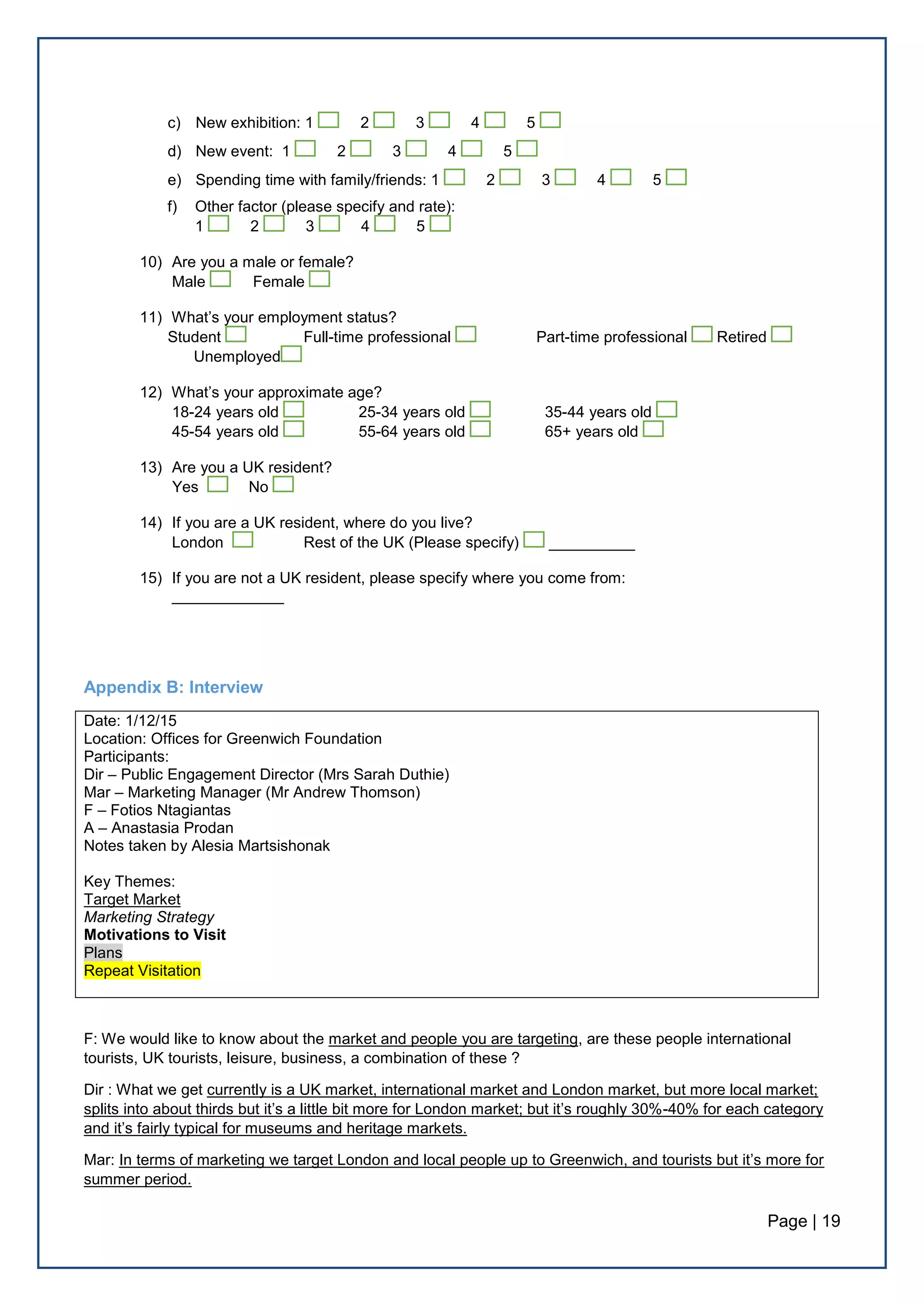 Page | 19
c) New exhibition: 1 2 3 4 5
d) New event: 1 2 3 4 5
e) Spending time with family/friends: 1 2 3 4 5
f) Other factor (please specify and rate):
1 2 3 4 5
10) Are you a male or female?
Male Female
11) What’s your employment status?
Student Full-time professional Part-time professional Retired
Unemployed
12) What’s your approximate age?
18-24 years old 25-34 years old 35-44 years old
45-54 years old 55-64 years old 65+ years old
13) Are you a UK resident?
Yes No
14) If you are a UK resident, where do you live?
London Rest of the UK (Please specify) __________
15) If you are not a UK resident, please specify where you come from:
_____________
Appendix B: Interview
Date: 1/12/15
Location: Offices for Greenwich Foundation
Participants:
Dir – Public Engagement Director (Mrs Sarah Duthie)
Mar – Marketing Manager (Mr Andrew Thomson)
F – Fotios Ntagiantas
A – Anastasia Prodan
Notes taken by Alesia Martsishonak
Key Themes:
Target Market
Marketing Strategy
Motivations to Visit
Plans
Repeat Visitation
F: We would like to know about the market and people you are targeting, are these people international
tourists, UK tourists, leisure, business, a combination of these ?
Dir : What we get currently is a UK market, international market and London market, but more local market;
splits into about thirds but it’s a little bit more for London market; but it’s roughly 30%-40% for each category
and it’s fairly typical for museums and heritage markets.
Mar: In terms of marketing we target London and local people up to Greenwich, and tourists but it’s more for
summer period.
 