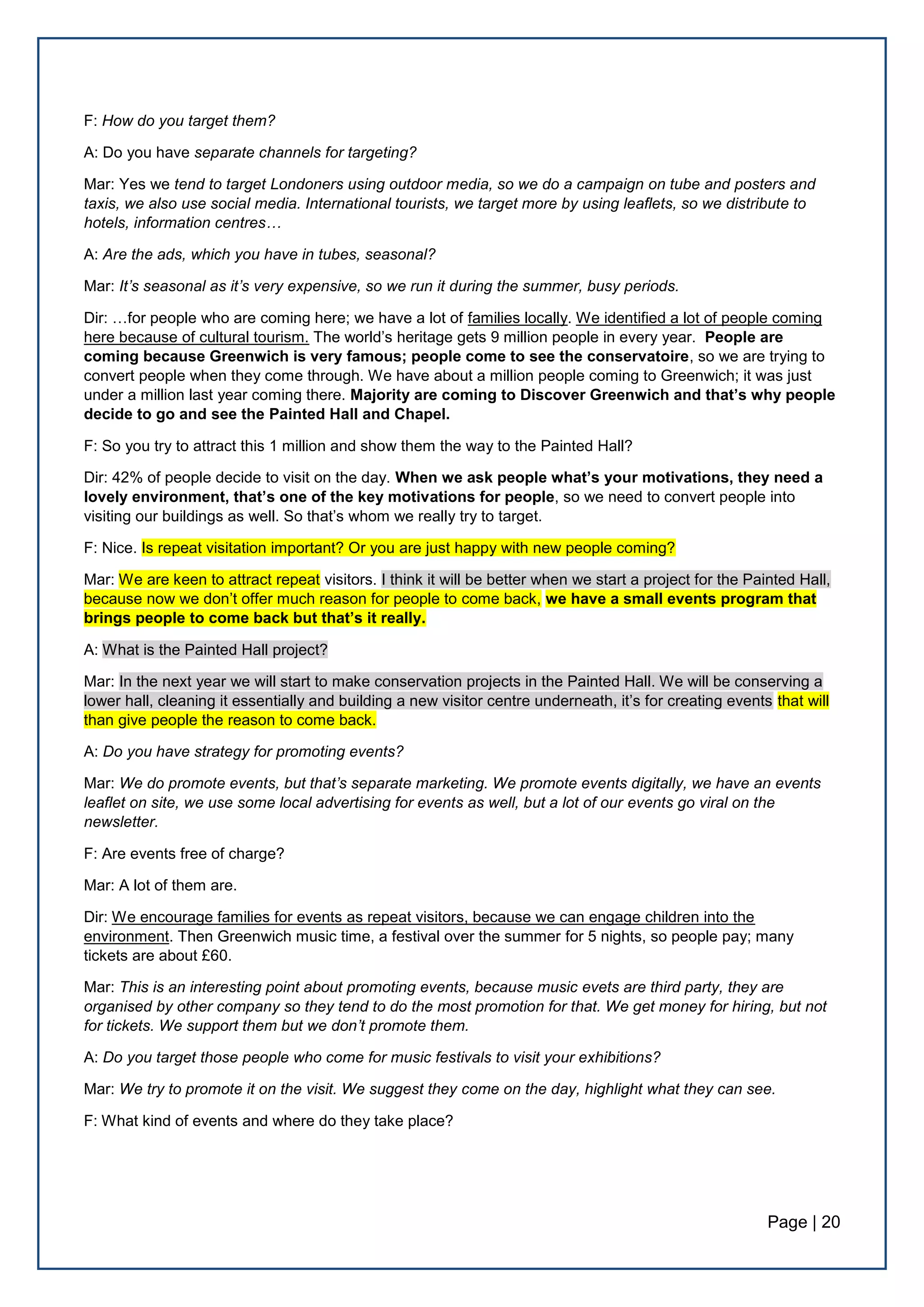 Page | 20
F: How do you target them?
A: Do you have separate channels for targeting?
Mar: Yes we tend to target Londoners using outdoor media, so we do a campaign on tube and posters and
taxis, we also use social media. International tourists, we target more by using leaflets, so we distribute to
hotels, information centres…
A: Are the ads, which you have in tubes, seasonal?
Mar: It’s seasonal as it’s very expensive, so we run it during the summer, busy periods.
Dir: …for people who are coming here; we have a lot of families locally. We identified a lot of people coming
here because of cultural tourism. The world’s heritage gets 9 million people in every year. People are
coming because Greenwich is very famous; people come to see the conservatoire, so we are trying to
convert people when they come through. We have about a million people coming to Greenwich; it was just
under a million last year coming there. Majority are coming to Discover Greenwich and that’s why people
decide to go and see the Painted Hall and Chapel.
F: So you try to attract this 1 million and show them the way to the Painted Hall?
Dir: 42% of people decide to visit on the day. When we ask people what’s your motivations, they need a
lovely environment, that’s one of the key motivations for people, so we need to convert people into
visiting our buildings as well. So that’s whom we really try to target.
F: Nice. Is repeat visitation important? Or you are just happy with new people coming?
Mar: We are keen to attract repeat visitors. I think it will be better when we start a project for the Painted Hall,
because now we don’t offer much reason for people to come back, we have a small events program that
brings people to come back but that’s it really.
A: What is the Painted Hall project?
Mar: In the next year we will start to make conservation projects in the Painted Hall. We will be conserving a
lower hall, cleaning it essentially and building a new visitor centre underneath, it’s for creating events that will
than give people the reason to come back.
A: Do you have strategy for promoting events?
Mar: We do promote events, but that’s separate marketing. We promote events digitally, we have an events
leaflet on site, we use some local advertising for events as well, but a lot of our events go viral on the
newsletter.
F: Are events free of charge?
Mar: A lot of them are.
Dir: We encourage families for events as repeat visitors, because we can engage children into the
environment. Then Greenwich music time, a festival over the summer for 5 nights, so people pay; many
tickets are about £60.
Mar: Τhis is an interesting point about promoting events, because music evets are third party, they are
organised by other company so they tend to do the most promotion for that. We get money for hiring, but not
for tickets. We support them but we don’t promote them.
A: Do you target those people who come for music festivals to visit your exhibitions?
Mar: We try to promote it on the visit. We suggest they come on the day, highlight what they can see.
F: What kind of events and where do they take place?
 