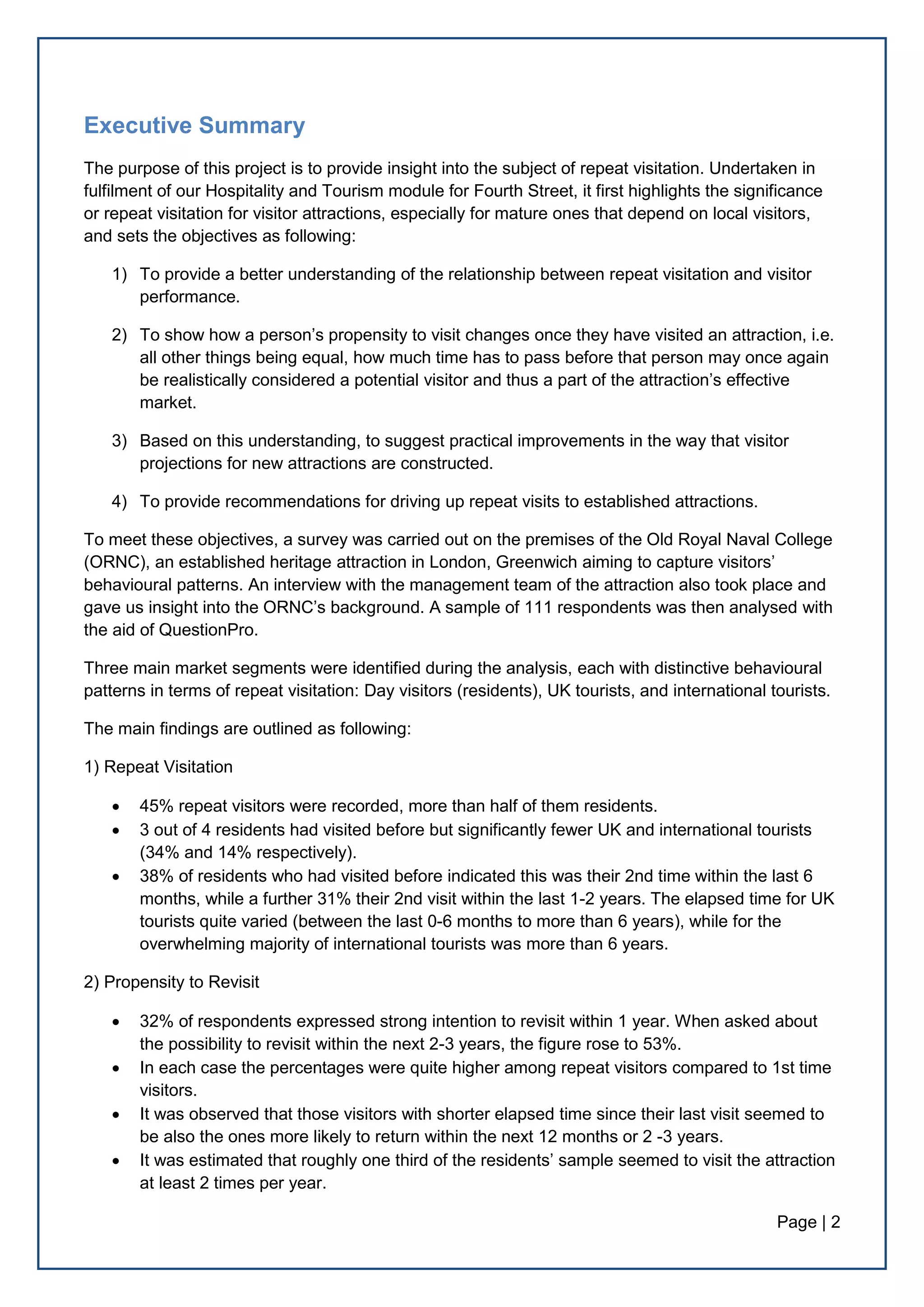 Page | 2
Executive Summary
The purpose of this project is to provide insight into the subject of repeat visitation. Undertaken in
fulfilment of our Hospitality and Tourism module for Fourth Street, it first highlights the significance
or repeat visitation for visitor attractions, especially for mature ones that depend on local visitors,
and sets the objectives as following:
1) To provide a better understanding of the relationship between repeat visitation and visitor
performance.
2) To show how a person’s propensity to visit changes once they have visited an attraction, i.e.
all other things being equal, how much time has to pass before that person may once again
be realistically considered a potential visitor and thus a part of the attraction’s effective
market.
3) Based on this understanding, to suggest practical improvements in the way that visitor
projections for new attractions are constructed.
4) To provide recommendations for driving up repeat visits to established attractions.
To meet these objectives, a survey was carried out on the premises of the Old Royal Naval College
(ORNC), an established heritage attraction in London, Greenwich aiming to capture visitors’
behavioural patterns. An interview with the management team of the attraction also took place and
gave us insight into the ORNC’s background. A sample of 111 respondents was then analysed with
the aid of QuestionPro.
Three main market segments were identified during the analysis, each with distinctive behavioural
patterns in terms of repeat visitation: Day visitors (residents), UK tourists, and international tourists.
The main findings are outlined as following:
1) Repeat Visitation
 45% repeat visitors were recorded, more than half of them residents.
 3 out of 4 residents had visited before but significantly fewer UK and international tourists
(34% and 14% respectively).
 38% of residents who had visited before indicated this was their 2nd time within the last 6
months, while a further 31% their 2nd visit within the last 1-2 years. The elapsed time for UK
tourists quite varied (between the last 0-6 months to more than 6 years), while for the
overwhelming majority of international tourists was more than 6 years.
2) Propensity to Revisit
 32% of respondents expressed strong intention to revisit within 1 year. When asked about
the possibility to revisit within the next 2-3 years, the figure rose to 53%.
 In each case the percentages were quite higher among repeat visitors compared to 1st time
visitors.
 It was observed that those visitors with shorter elapsed time since their last visit seemed to
be also the ones more likely to return within the next 12 months or 2 -3 years.
 It was estimated that roughly one third of the residents’ sample seemed to visit the attraction
at least 2 times per year.
 