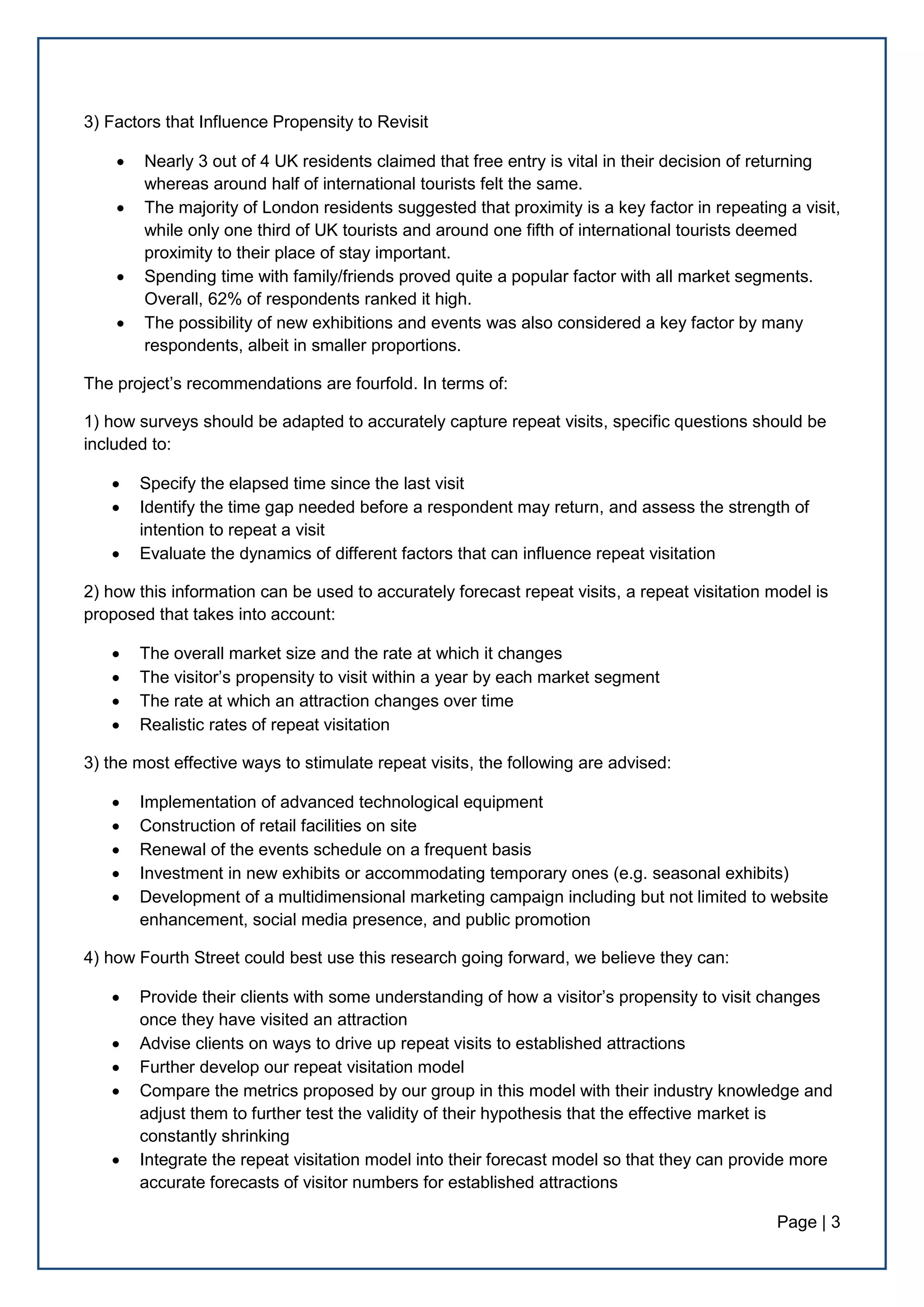 Page | 3
3) Factors that Influence Propensity to Revisit
 Nearly 3 out of 4 UK residents claimed that free entry is vital in their decision of returning
whereas around half of international tourists felt the same.
 The majority of London residents suggested that proximity is a key factor in repeating a visit,
while only one third of UK tourists and around one fifth of international tourists deemed
proximity to their place of stay important.
 Spending time with family/friends proved quite a popular factor with all market segments.
Overall, 62% of respondents ranked it high.
 The possibility of new exhibitions and events was also considered a key factor by many
respondents, albeit in smaller proportions.
The project’s recommendations are fourfold. In terms of:
1) how surveys should be adapted to accurately capture repeat visits, specific questions should be
included to:
 Specify the elapsed time since the last visit
 Identify the time gap needed before a respondent may return, and assess the strength of
intention to repeat a visit
 Evaluate the dynamics of different factors that can influence repeat visitation
2) how this information can be used to accurately forecast repeat visits, a repeat visitation model is
proposed that takes into account:
 The overall market size and the rate at which it changes
 The visitor’s propensity to visit within a year by each market segment
 The rate at which an attraction changes over time
 Realistic rates of repeat visitation
3) the most effective ways to stimulate repeat visits, the following are advised:
 Implementation of advanced technological equipment
 Construction of retail facilities on site
 Renewal of the events schedule on a frequent basis
 Investment in new exhibits or accommodating temporary ones (e.g. seasonal exhibits)
 Development of a multidimensional marketing campaign including but not limited to website
enhancement, social media presence, and public promotion
4) how Fourth Street could best use this research going forward, we believe they can:
 Provide their clients with some understanding of how a visitor’s propensity to visit changes
once they have visited an attraction
 Advise clients on ways to drive up repeat visits to established attractions
 Further develop our repeat visitation model
 Compare the metrics proposed by our group in this model with their industry knowledge and
adjust them to further test the validity of their hypothesis that the effective market is
constantly shrinking
 Integrate the repeat visitation model into their forecast model so that they can provide more
accurate forecasts of visitor numbers for established attractions
 
