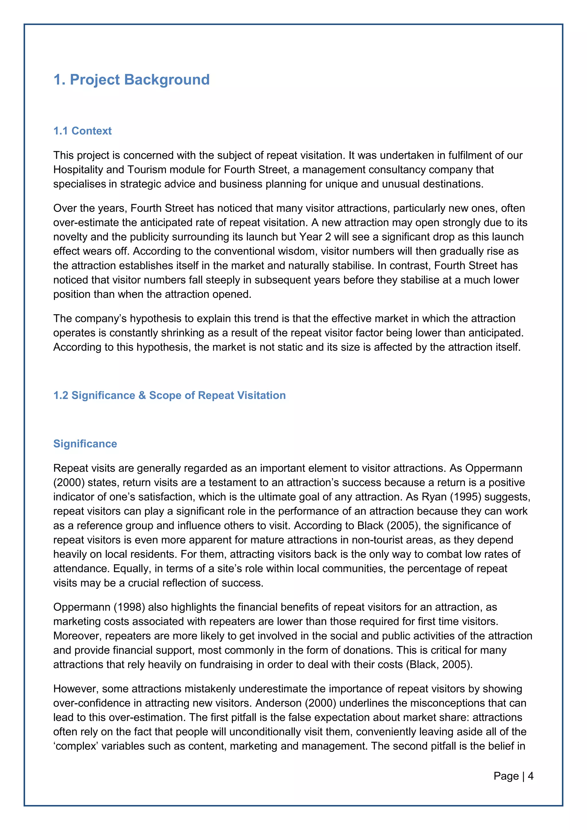 Page | 4
1. Project Background
1.1 Context
This project is concerned with the subject of repeat visitation. It was undertaken in fulfilment of our
Hospitality and Tourism module for Fourth Street, a management consultancy company that
specialises in strategic advice and business planning for unique and unusual destinations.
Over the years, Fourth Street has noticed that many visitor attractions, particularly new ones, often
over-estimate the anticipated rate of repeat visitation. A new attraction may open strongly due to its
novelty and the publicity surrounding its launch but Year 2 will see a significant drop as this launch
effect wears off. According to the conventional wisdom, visitor numbers will then gradually rise as
the attraction establishes itself in the market and naturally stabilise. In contrast, Fourth Street has
noticed that visitor numbers fall steeply in subsequent years before they stabilise at a much lower
position than when the attraction opened.
The company’s hypothesis to explain this trend is that the effective market in which the attraction
operates is constantly shrinking as a result of the repeat visitor factor being lower than anticipated.
According to this hypothesis, the market is not static and its size is affected by the attraction itself.
1.2 Significance & Scope of Repeat Visitation
Significance
Repeat visits are generally regarded as an important element to visitor attractions. As Oppermann
(2000) states, return visits are a testament to an attraction’s success because a return is a positive
indicator of one’s satisfaction, which is the ultimate goal of any attraction. As Ryan (1995) suggests,
repeat visitors can play a significant role in the performance of an attraction because they can work
as a reference group and influence others to visit. According to Black (2005), the significance of
repeat visitors is even more apparent for mature attractions in non-tourist areas, as they depend
heavily on local residents. For them, attracting visitors back is the only way to combat low rates of
attendance. Equally, in terms of a site’s role within local communities, the percentage of repeat
visits may be a crucial reflection of success.
Oppermann (1998) also highlights the financial benefits of repeat visitors for an attraction, as
marketing costs associated with repeaters are lower than those required for first time visitors.
Moreover, repeaters are more likely to get involved in the social and public activities of the attraction
and provide financial support, most commonly in the form of donations. This is critical for many
attractions that rely heavily on fundraising in order to deal with their costs (Black, 2005).
However, some attractions mistakenly underestimate the importance of repeat visitors by showing
over-confidence in attracting new visitors. Anderson (2000) underlines the misconceptions that can
lead to this over-estimation. The first pitfall is the false expectation about market share: attractions
often rely on the fact that people will unconditionally visit them, conveniently leaving aside all of the
‘complex’ variables such as content, marketing and management. The second pitfall is the belief in
 