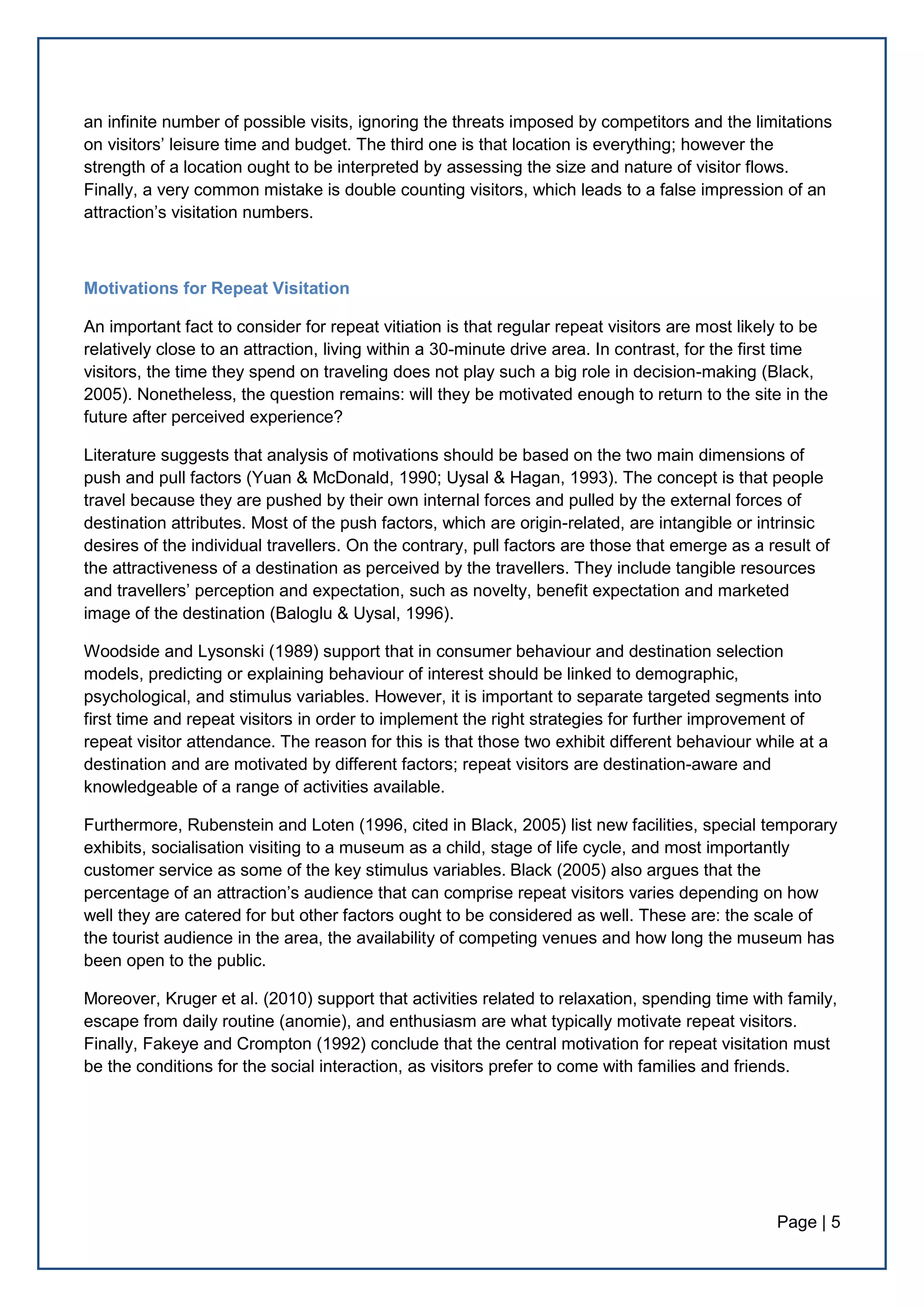 Page | 5
an infinite number of possible visits, ignoring the threats imposed by competitors and the limitations
on visitors’ leisure time and budget. The third one is that location is everything; however the
strength of a location ought to be interpreted by assessing the size and nature of visitor flows.
Finally, a very common mistake is double counting visitors, which leads to a false impression of an
attraction’s visitation numbers.
Motivations for Repeat Visitation
An important fact to consider for repeat vitiation is that regular repeat visitors are most likely to be
relatively close to an attraction, living within a 30-minute drive area. In contrast, for the first time
visitors, the time they spend on traveling does not play such a big role in decision-making (Black,
2005). Nonetheless, the question remains: will they be motivated enough to return to the site in the
future after perceived experience?
Literature suggests that analysis of motivations should be based on the two main dimensions of
push and pull factors (Yuan & McDonald, 1990; Uysal & Hagan, 1993). The concept is that people
travel because they are pushed by their own internal forces and pulled by the external forces of
destination attributes. Most of the push factors, which are origin-related, are intangible or intrinsic
desires of the individual travellers. On the contrary, pull factors are those that emerge as a result of
the attractiveness of a destination as perceived by the travellers. They include tangible resources
and travellers’ perception and expectation, such as novelty, benefit expectation and marketed
image of the destination (Baloglu & Uysal, 1996).
Woodside and Lysonski (1989) support that in consumer behaviour and destination selection
models, predicting or explaining behaviour of interest should be linked to demographic,
psychological, and stimulus variables. However, it is important to separate targeted segments into
first time and repeat visitors in order to implement the right strategies for further improvement of
repeat visitor attendance. The reason for this is that those two exhibit different behaviour while at a
destination and are motivated by different factors; repeat visitors are destination-aware and
knowledgeable of a range of activities available.
Furthermore, Rubenstein and Loten (1996, cited in Black, 2005) list new facilities, special temporary
exhibits, socialisation visiting to a museum as a child, stage of life cycle, and most importantly
customer service as some of the key stimulus variables. Black (2005) also argues that the
percentage of an attraction’s audience that can comprise repeat visitors varies depending on how
well they are catered for but other factors ought to be considered as well. These are: the scale of
the tourist audience in the area, the availability of competing venues and how long the museum has
been open to the public.
Moreover, Kruger et al. (2010) support that activities related to relaxation, spending time with family,
escape from daily routine (anomie), and enthusiasm are what typically motivate repeat visitors.
Finally, Fakeye and Crompton (1992) conclude that the central motivation for repeat visitation must
be the conditions for the social interaction, as visitors prefer to come with families and friends.
 