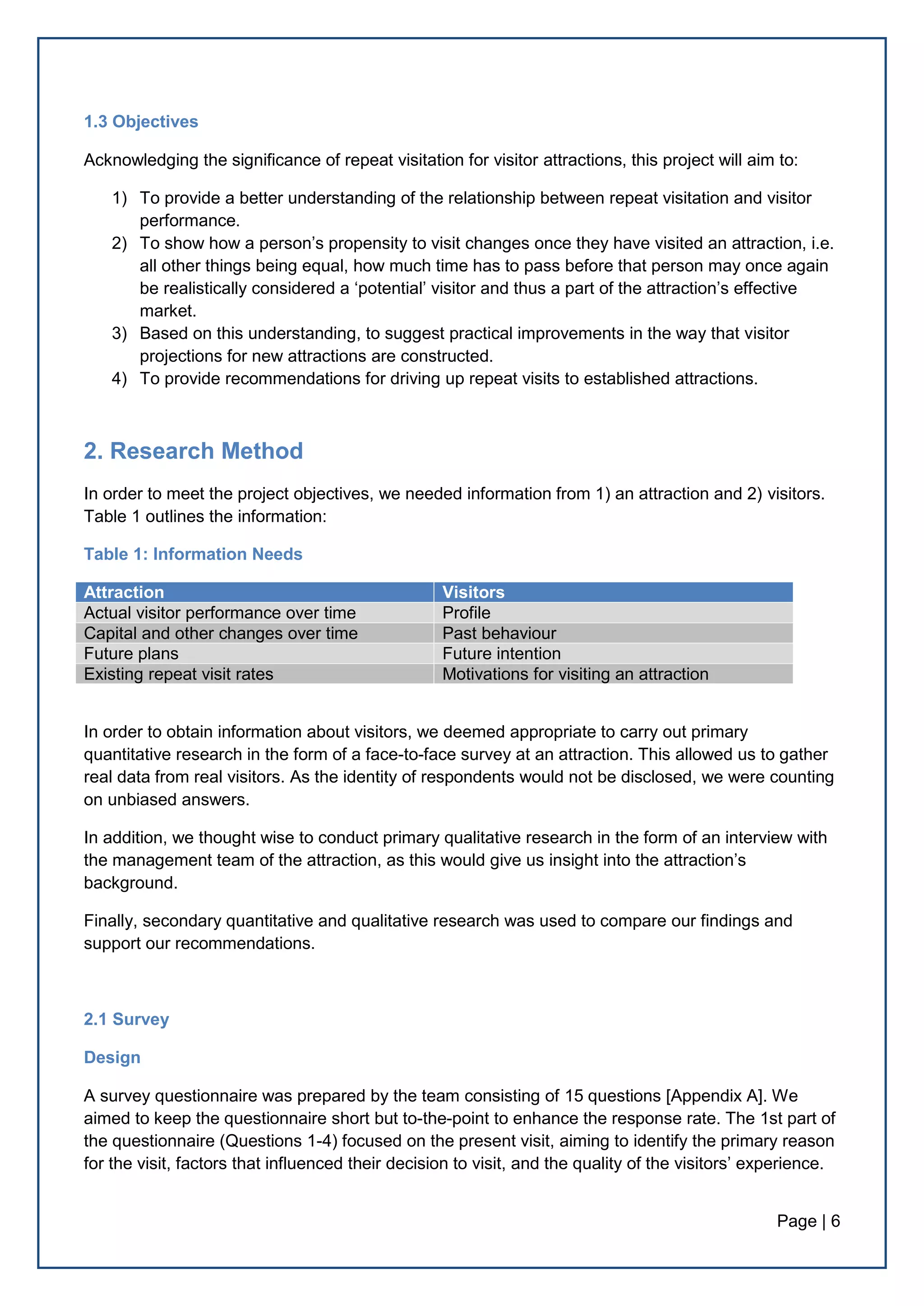Page | 6
1.3 Objectives
Acknowledging the significance of repeat visitation for visitor attractions, this project will aim to:
1) To provide a better understanding of the relationship between repeat visitation and visitor
performance.
2) To show how a person’s propensity to visit changes once they have visited an attraction, i.e.
all other things being equal, how much time has to pass before that person may once again
be realistically considered a ‘potential’ visitor and thus a part of the attraction’s effective
market.
3) Based on this understanding, to suggest practical improvements in the way that visitor
projections for new attractions are constructed.
4) To provide recommendations for driving up repeat visits to established attractions.
2. Research Method
In order to meet the project objectives, we needed information from 1) an attraction and 2) visitors.
Table 1 outlines the information:
Table 1: Information Needs
Attraction Visitors
Actual visitor performance over time Profile
Capital and other changes over time Past behaviour
Future plans Future intention
Existing repeat visit rates Motivations for visiting an attraction
In order to obtain information about visitors, we deemed appropriate to carry out primary
quantitative research in the form of a face-to-face survey at an attraction. This allowed us to gather
real data from real visitors. As the identity of respondents would not be disclosed, we were counting
on unbiased answers.
In addition, we thought wise to conduct primary qualitative research in the form of an interview with
the management team of the attraction, as this would give us insight into the attraction’s
background.
Finally, secondary quantitative and qualitative research was used to compare our findings and
support our recommendations.
2.1 Survey
Design
A survey questionnaire was prepared by the team consisting of 15 questions [Appendix A]. We
aimed to keep the questionnaire short but to-the-point to enhance the response rate. The 1st part of
the questionnaire (Questions 1-4) focused on the present visit, aiming to identify the primary reason
for the visit, factors that influenced their decision to visit, and the quality of the visitors’ experience.
 