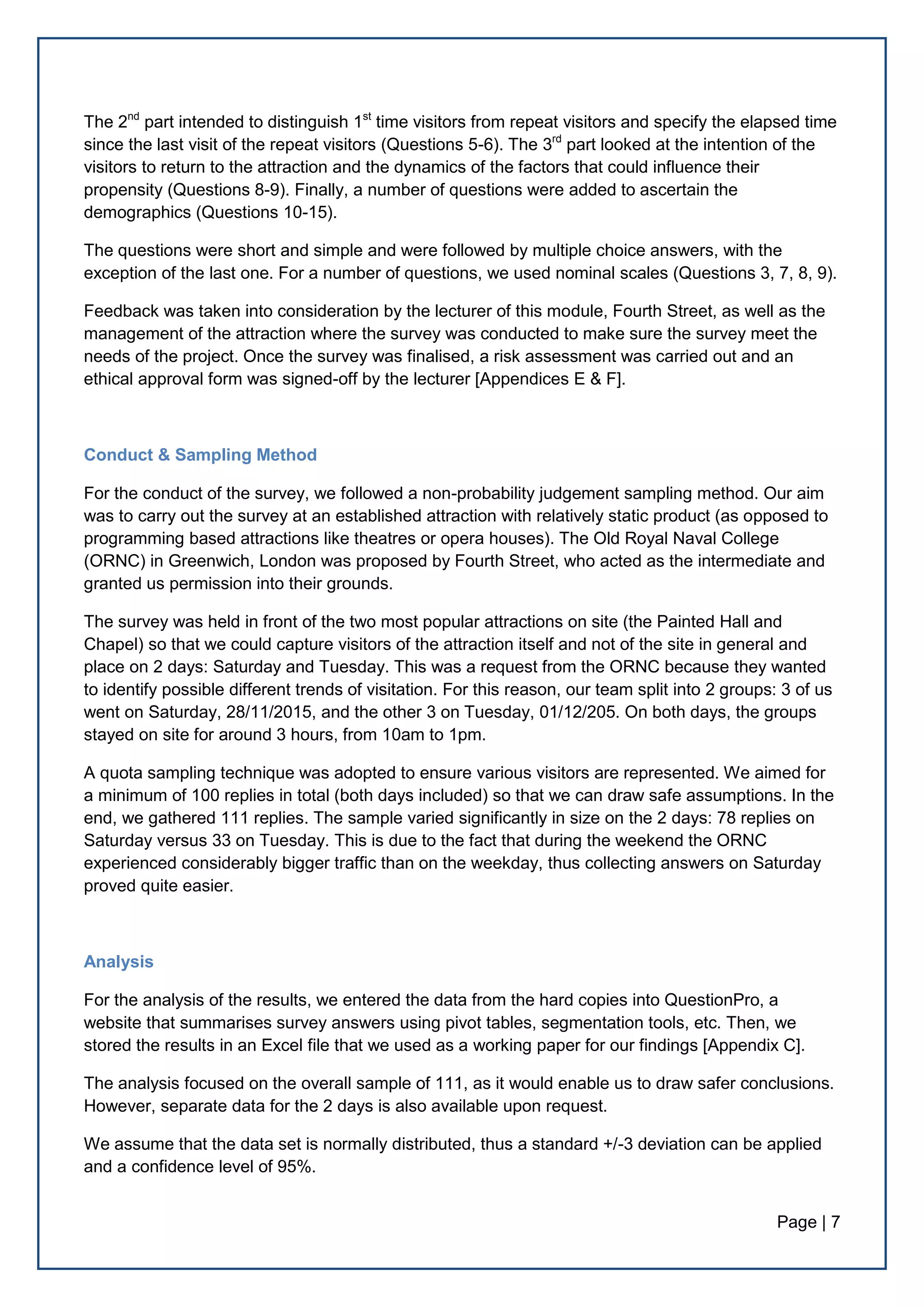 Page | 7
The 2nd
part intended to distinguish 1st
time visitors from repeat visitors and specify the elapsed time
since the last visit of the repeat visitors (Questions 5-6). The 3rd
part looked at the intention of the
visitors to return to the attraction and the dynamics of the factors that could influence their
propensity (Questions 8-9). Finally, a number of questions were added to ascertain the
demographics (Questions 10-15).
The questions were short and simple and were followed by multiple choice answers, with the
exception of the last one. For a number of questions, we used nominal scales (Questions 3, 7, 8, 9).
Feedback was taken into consideration by the lecturer of this module, Fourth Street, as well as the
management of the attraction where the survey was conducted to make sure the survey meet the
needs of the project. Once the survey was finalised, a risk assessment was carried out and an
ethical approval form was signed-off by the lecturer [Appendices E & F].
Conduct & Sampling Method
For the conduct of the survey, we followed a non-probability judgement sampling method. Our aim
was to carry out the survey at an established attraction with relatively static product (as opposed to
programming based attractions like theatres or opera houses). The Old Royal Naval College
(ORNC) in Greenwich, London was proposed by Fourth Street, who acted as the intermediate and
granted us permission into their grounds.
The survey was held in front of the two most popular attractions on site (the Painted Hall and
Chapel) so that we could capture visitors of the attraction itself and not of the site in general and
place on 2 days: Saturday and Tuesday. This was a request from the ORNC because they wanted
to identify possible different trends of visitation. For this reason, our team split into 2 groups: 3 of us
went on Saturday, 28/11/2015, and the other 3 on Tuesday, 01/12/205. On both days, the groups
stayed on site for around 3 hours, from 10am to 1pm.
A quota sampling technique was adopted to ensure various visitors are represented. We aimed for
a minimum of 100 replies in total (both days included) so that we can draw safe assumptions. In the
end, we gathered 111 replies. The sample varied significantly in size on the 2 days: 78 replies on
Saturday versus 33 on Tuesday. This is due to the fact that during the weekend the ORNC
experienced considerably bigger traffic than on the weekday, thus collecting answers on Saturday
proved quite easier.
Analysis
For the analysis of the results, we entered the data from the hard copies into QuestionPro, a
website that summarises survey answers using pivot tables, segmentation tools, etc. Then, we
stored the results in an Excel file that we used as a working paper for our findings [Appendix C].
The analysis focused on the overall sample of 111, as it would enable us to draw safer conclusions.
However, separate data for the 2 days is also available upon request.
We assume that the data set is normally distributed, thus a standard +/-3 deviation can be applied
and a confidence level of 95%.
 