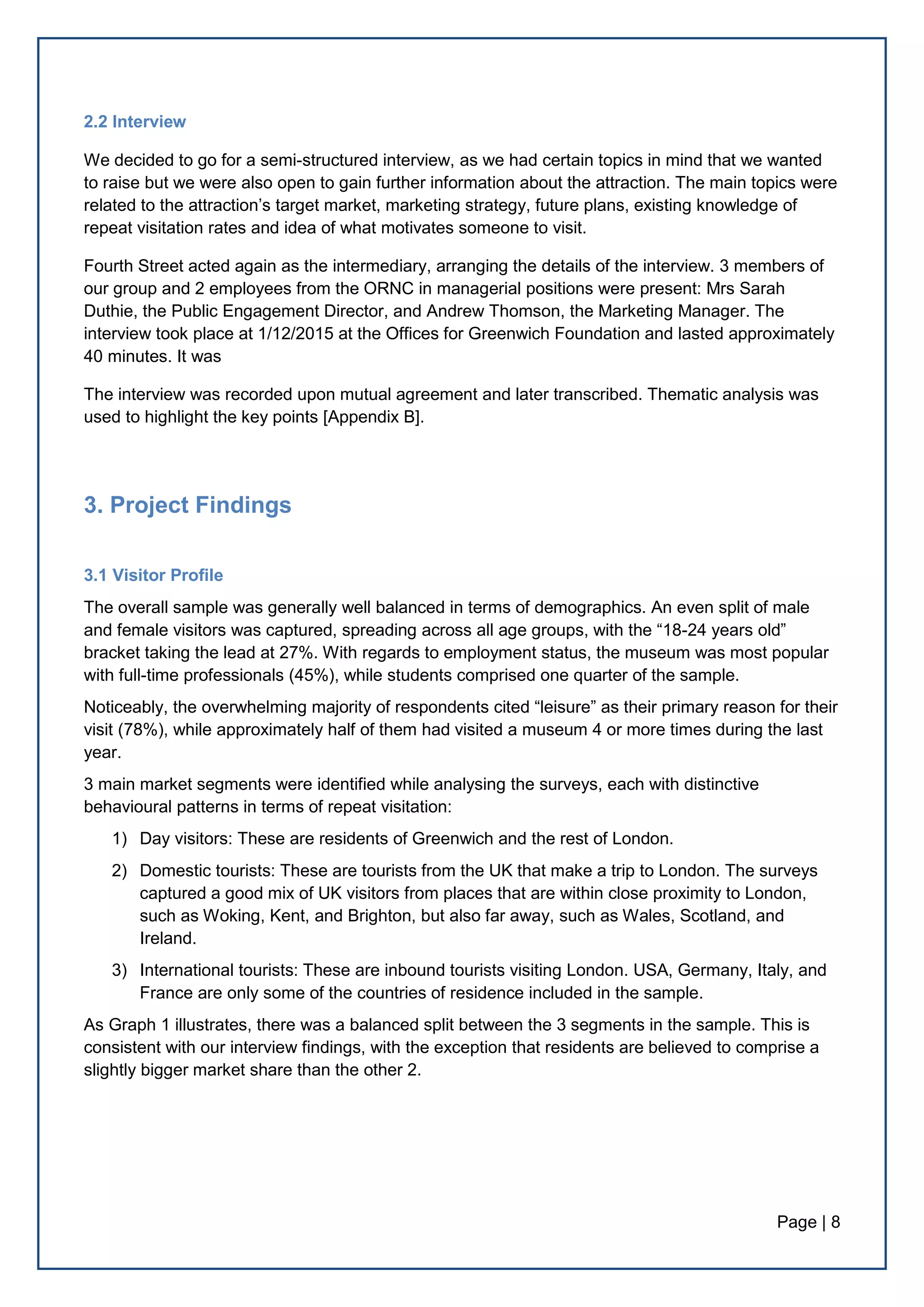 Page | 8
2.2 Interview
We decided to go for a semi-structured interview, as we had certain topics in mind that we wanted
to raise but we were also open to gain further information about the attraction. The main topics were
related to the attraction’s target market, marketing strategy, future plans, existing knowledge of
repeat visitation rates and idea of what motivates someone to visit.
Fourth Street acted again as the intermediary, arranging the details of the interview. 3 members of
our group and 2 employees from the ORNC in managerial positions were present: Mrs Sarah
Duthie, the Public Engagement Director, and Andrew Thomson, the Marketing Manager. The
interview took place at 1/12/2015 at the Offices for Greenwich Foundation and lasted approximately
40 minutes. It was
The interview was recorded upon mutual agreement and later transcribed. Thematic analysis was
used to highlight the key points [Appendix B].
3. Project Findings
3.1 Visitor Profile
The overall sample was generally well balanced in terms of demographics. An even split of male
and female visitors was captured, spreading across all age groups, with the “18-24 years old”
bracket taking the lead at 27%. With regards to employment status, the museum was most popular
with full-time professionals (45%), while students comprised one quarter of the sample.
Noticeably, the overwhelming majority of respondents cited “leisure” as their primary reason for their
visit (78%), while approximately half of them had visited a museum 4 or more times during the last
year.
3 main market segments were identified while analysing the surveys, each with distinctive
behavioural patterns in terms of repeat visitation:
1) Day visitors: These are residents of Greenwich and the rest of London.
2) Domestic tourists: These are tourists from the UK that make a trip to London. The surveys
captured a good mix of UK visitors from places that are within close proximity to London,
such as Woking, Kent, and Brighton, but also far away, such as Wales, Scotland, and
Ireland.
3) International tourists: These are inbound tourists visiting London. USA, Germany, Italy, and
France are only some of the countries of residence included in the sample.
As Graph 1 illustrates, there was a balanced split between the 3 segments in the sample. This is
consistent with our interview findings, with the exception that residents are believed to comprise a
slightly bigger market share than the other 2.
 