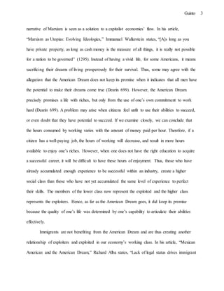 3Guinto
narrative of Marxism is seen as a solution to a capitalist economies’ flaw. In his article,
“Marxism as Utopias: Evolving Ideologies,” Immanuel Wallerstein states, “[A]s long as you
have private property, as long as cash money is the measure of all things, it is really not possible
for a nation to be governed” (1295). Instead of having a vivid life, for some Americans, it means
sacrificing their dreams of living prosperously for their survival. Thus, some may agree with the
allegation that the American Dream does not keep its promise when it indicates that all men have
the potential to make their dreams come true (Dearin 699). However, the American Dream
precisely promises a life with riches, but only from the use of one’s own commitment to work
hard (Dearin 699). A problem may arise when citizens feel unfit to use their abilities to succeed,
or even doubt that they have potential to succeed. If we examine closely, we can conclude that
the hours consumed by working varies with the amount of money paid per hour. Therefore, if a
citizen has a well-paying job, the hours of working will decrease, and result in more hours
available to enjoy one’s riches. However, when one does not have the right education to acquire
a successful career, it will be difficult to have these hours of enjoyment. Thus, those who have
already accumulated enough experience to be successful within an industry, create a higher
social class than those who have not yet accumulated the same level of experience to perfect
their skills. The members of the lower class now represent the exploited and the higher class
represents the exploiters. Hence, as far as the American Dream goes, it did keep its promise
because the quality of one’s life was determined by one’s capability to articulate their abilities
effectively.
Immigrants are not benefiting from the American Dream and are thus creating another
relationship of exploiters and exploited in our economy’s working class. In his article, “Mexican
American and the American Dream,” Richard Alba states, “Lack of legal status drives immigrant
 