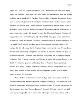 4Guinto
parents into a social and economic underground” (294). To elaborate with more detail, Alba is
arguing that immigrant’s legal status forces them work at jobs with minimum wage, low working
conditions, and no security (294). Therefore, if we bring back the idea that the American Dream
keeps its promise of a prosperous life only by the articulation of one’s abilities, we can see that
immigrants are not even given a chance to succeed because they are not even entitled to have a
professional career. Moreover, not being documented also creates restrictions for immigrants to
attend college. Alba provides this statistic: “no more than 10 percent of Mexican Americans of
any generation earn a credential beyond high school” (289). Once again, we can examine how
the American Dream also promises a successful career by accumulating hours in preparatory for
it in schools. Yet, if Mexican Americans are not even graduating from high school, we can
conclude that they will assume that the American Dream is not true to its word. We can also see
that there exists a relationship of exploiters and exploited, in which the exploiters are those who
are aware of our nation’s economic crisis and decide to do nothing and the exploited being the
immigrants. Thus, by having a practical use of Marxism to analyze the American Dream, we can
identify how minorities group are not benefiting from the American Dream despite their
presence in our nation. Therefore, for Mexican Americans, it would benefit to learn about Karl
Marx’s grand narrative to argue that even with their experience as proof, there are outside
sources to support their oppression.
Despite the flaws of the American Dream ideology, United States citizens should not
consider terminating the American Dream and completely adapting the ideas of Marxism as an
alternative because there would exists an even stronger correlation of exploiter and exploited. In
Kurt Vonnegut’s short story, “Harrison Bergeron,” the year is 2081, and everybody was finally
equal in every way possible (1). To prevent unfair advantages of their brains, citizens, such as
 