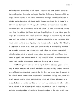 5Guinto
George Bergeron, were required by law to wear a transmitter that would send out sharp noise
that would stop them from saying any harmful disparities (1). However, the citizens of this new
utopia were not in control of their actions and therefore, this utopia cannot be a real utopia. In
addition, George Bergeron’s wife, Hazel, saw her fourteen year-old son shot on display on the
television, and she was not even able to pay her condolences for her own son because of the
amount of control that the government had on their citizens (5). In this short story, the exploiters
were those who facilitated the Marxist utopia and the exploited were all of the citizens under the
utopia. The lesson here is that if citizens try too hard to be equal to one another, they will abolish
their values and still have the correlation of exploiters and exploited. In theory, a Marxist utopia
would contain equality in terms of politics, but in the process, alter the quality of life. Therefore,
it is important for citizens in the United States to study Marxism in order to vividly understand
the correlation of exploiters and exploited. As a result, citizens can be aware of theoretical
obstacles that can arise in an economic system and prevent them. In this case, Marxist theory
should be applied to the American Dream as a way to analyze its flaws, but not to disregard the
values of our enduring myth to acquire a successful life on the land of promise.
Karl Marx’s grand narrative of Marxism impacts thinkers to be more open to possible
flaws in utopias. Therefore, it is important for thinkers to continue to study Marxism in order to
apply a Marxist lens on economic systems to find their flaws and improve them. In relevance to
the American Dream, citizens should accept that our United States’ ideology is not perfect, and
accept what the American Dream does promise us. Further, it is important for thinkers to be
aware of who are the ones that play the roles of exploiters and exploited, and consider a solution
for the exploited to gain economic power to reduce the oppression. Lastly, it is necessary to
empower those with political power with the ideas and post-ideas of Karl Marx, in such a way
 