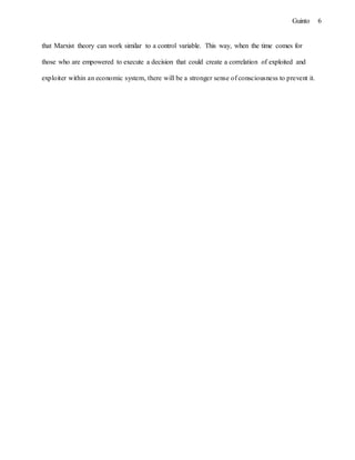 6Guinto
that Marxist theory can work similar to a control variable. This way, when the time comes for
those who are empowered to execute a decision that could create a correlation of exploited and
exploiter within an economic system, there will be a stronger sense of consciousness to prevent it.
 