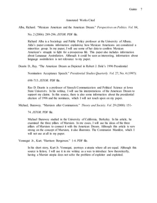 7Guinto
Annotated Works Cited
Alba, Richard. “Mexican American and the American Dream.” Perspectives on Politics. Vol. 04,
No. 2 (2006): 289-296. JSTOR. PDF file.
Richard Alba is a Sociology and Public Policy professor at the University of Albany.
Alda’s paper contains information explaining how Mexican Americans are considered a
minorities group. In my paper, I will use some of her data to confirm Mexican
American’s struggle to fight for a prosperous life. This paper also includes information
about Language Assimilation. Although it could be seen as interesting, information about
language assimilation is not relevance to my paper.
Dearin D., Ray. “The American Dream as Depicted in Robert J. Dole’s 1996 Presidential
Nomination Acceptance Speech.” Presidential Studies Quarterly. Vol. 27, No. 4 (1997):
698-713. JSTOR. PDF file.
Ray D. Dearin is a professor of Speech Communication and Political Science at Iowa
State University. In his writing, I will use his interpretations of the American Dream to
support my claims. In this source, there is also some information about the presidential
election of 1996 and the nominees, which I will not touch upon on my paper.
Michael, Burawoy. “Marxism after Communism.” Theory and Society. Vol. 29 (2000): 151-
74. JSTOR. PDF file.
Michael Burawoy studied in the University of California, Berkeley. In his article, he
examined the three pillars of Marxism. In my essay, I will use his ideas of the three
pillars of Marxism to connect it with the American Dream. Although this article is very
strong on the concept of Marxism, it also illustrates The Communist Manifest, which I
will not use at all in my paper.
Vonnegut Jr., Kurt. “Harrison Bergerson.” 1-6. PDF file.
In his short story, Kurt Jr. Vonnegut, portrays a utopia where all are equal. Although this
source is fiction, I will use it in my writing as a way to introduce how theoretically,
having a Marxist utopia does not solve the problem of exploiter and exploited.
 