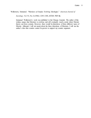 8Guinto
Wallerstein, Immanuel. “Marxism as Utopias: Evolving Ideologies.” American Journal of
Sociology. Vol. 91, No. 6 (1986): 1295-1308. JSTOR. PDF file.
Immanuel Wallerstein’s work was published in the Chicago Journals. The author of this
writing argues that Marxism is evolving and will eventually reach a point where Marxist
theory can form a utopia. However, there would be distortions of three different types of
Marxist. Although I will not speak about the three distortions of Marxism, I will use the
author’s idea that a nation cannot be govern to support my counter argument.
 