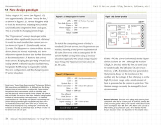 Today a typical 1-U server (see Figure 1.1.5)
uses approximately 128 watts “inside the box,”
as shown in Figure 1.1.1. Server designers tend
to work by themselves, selecting standardized
(and inefficient) components from catalogues.
This is a hurdle to changing server design.
The “Hyperserver” concept developed at the
charrette offers significantly improved efficiency.3
It would be much smaller than current servers
(as shown in Figure 1.1.2) and would run on
21 watts. The Hyperserver comes without its own
drives; these are housed separately, in a more
efficient-to-operate location (see further discussion
in Recommendation 1.5: Remove disk drives
from servers. Keeping the operating system local
(using DRAM or Flash) was also recommended,
but greater RAM energy is required to handle
this new configuration and this change requires
IT sector education.
To match the computing power of today’s
standard 128-watt servers, two Hyperservers are
needed, meaning a total power requirement of
42 watts. However, with an anticipated 30–50
percent further saving from using a resource
allocation approach,4
the actual energy require-
ment brings the Hyperservers back down to
21–30 watts.
Of the 14W, the power converter(s) on the Hyper-
server accounts for 3W. Although the fraction
is high, in absolute terms the 3W are fairly easy
to handle locally. The efficiency of conversion
from AC to DC determines the heat generated in
that process, based on the resistance of the
rectifier and the voltage. If that efficiency is in the
high 90 percent range, only a small amount of
heat is generated as the current is quite low. This
thermal energy can easily be managed by local
air movement.
Part 1: Native Loads (CPUs, Servers, Software, etc.)Recommendation
1.1 New design paradigm
CPU = 70W (A Pentium Four-type)
Two disk drives = 10W
3 fans = 5W
Power supply = 33W (74% efficient)
Misc. = 10W
Total =128W
Figure 1.1.1: Today’s typical 1-U server
I/O
VRM
RAM
Fans
33W
RAM
RAM
Power
Supply
η=70%
@ 50% load
Misc. 10W
CPU
70W
Disk Drive
5W
Disk Drive
5W
Fans
5W
1-U Server
170W (Max.)
128W (Typ.)
Figure 1.1.2: Current practice
4
Resource allocation: “Basically we’re talking about powering down
components when they’re not being used. At peak load, perhaps 20%
of the processing power is being used in a data center. Resource allo-
cation would power down 50% of the CPUs. It’s the same concept as
CPU throttling, on a system wide scale.” (From the Heat Transfer
Group’s discussion notes—see Appendix L for the complete notes.)
3
Daniel Lyons, “Super-Cheap Supercomputing?” Forbes.com, 25 March
2003, www.forbes.com/2003/03/25/cz_dl_0325star2.html. Star Bridge
Systems claims to have created a reconfigurable “hypercomputer”
that performs like a supercomputer but sits on a desktop, uses
very little electricity, needs no special cooling systems, and costs as
little as $175,000. The secret is in the chips. Instead of yoking together
hundreds or even thousands of microprocessors—as traditional
supercomputers do—Star Bridge uses a dozen or so relatively inex-
pensive field-programmable gate array (FPGA) chips. Each FPGA
can handle thousands of tasks at the same time, in parallel. Also,
FPGAs can be reconfigured using memory cells connected to the
transistors on the chip. So unlike most chips, an FPGA’s circuitry can
be redrawn over and over again.
CPU = 6W (See Recommendation 1.4)
I/O = 2W
System Bus = 1W
Power converter = 3W (About 80% efficient)
Misc. = 2W
Total = 14W on
Plus offboard
Disk drives = 3W
Power conversion = 2W
Liquid cooling = 1W (Choice of this)
Total = 14W
Grand total = 21W
Figure 1.1.3: Hyperserver
34 Design Recommendations for High-Performance Data Centers
 