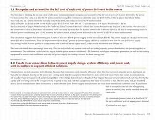 Design Recommendations for High-Performance Data Centers 43
The first step in breaking the vicious circle of efficiency minimization is to recognize and account for the full cost of each watt of power delivered to the server.
For data centers this value is at least $4/W undiscounted (average U.S. commercial electricity rates are $0.07/kWh), while in places like Silicon Valley,
New York city, etc., where electricity typically costs $0.14/kWh, this value is at least $8/W undiscounted.
These estimates are based on 1W × 8766 hours/year x $0.07/kWh × 0.001 kW/W × 3-year lifetime × 2 W-input/W-delivered = $4/W.
The last factor (2 W-input/W-delivered) is the “delivery factor,”2
which is the ratio of total data center demand to the demand of the servers. We have used
the conservative value of 2 for these calculations, but it can easily be more than 10. In data centers with a delivery factor of 10, due to compounding losses in
efficient power-conditioning and HVAC systems, the value for each watt of power delivered to the servers is $20/W or more undiscounted.
This calculation suggests that eliminating just 5 watts of loss on a 400-W power supply would save at least $20–40. The power supply in a typical server costs
about $20–40 to manufacture. Thus, an improvement of less than 2 percent in power supply efficiency could save more than the cost of the power supply.
The savings would be even greater in a data center with a delivery factor higher than 2, which is not uncommon (but should be).
The costs calculated above are energy costs only. They do not include any system costs such as cooling capacity, power distribution, site power supplies, or
maintenance. The additional capital cost of a highly reliable power system—additional UPS, batteries, switchgear, emergency generation, as well as the cooling
equipment to remove each additional watt and the power supply for cooling—dwarfs the basic energy cost.3
Recommendation
2.2 Create clear connections between power supply design, system efficiency, and power cost,
with incentives to support efficient solutions
Manufacturers are not concerned with efficiency because their customers rarely demand efficiency when they buy servers. Computer server purchasers are
typically not charged directly for the power and cooling loads that the equipment they buy for a data center will incur. Their data center accommodations
are usually priced per square foot occupied, regardless of the energy demand and cooling load they impose. Because server purchasers do not pay directly the
capital and operating costs of the energy systems required to run and cool their equipment, they have no incentive to buy efficient units, and, as described
above, server manufacturers have no incentive to make efficient units. Power supply manufacturers are even more remote from customer costs. If purchasers
had to account for the full cost of supplying
power to servers, they would demand more effi-
cient units.
At a minimum present value of at least $4–8/W
for each additional watt of server power demand,
2
Delivery factor is an interesting and simple-to-understand metric: watts to the data center vs. watts to equipment. Members of the charrette’s
computer Power Supply Group were somewhat skeptical that the cost could really be this high, so they spent a fair amount of time thinking about
this number. They calculated it from basic numbers, and “reality checked” it with basic data center statistics. According to charrette participant
Tom Croda, former Chief Power Engineer for Sprint, “Delivery factor ranges from about 1.5 at the best facility to 13 at the worst.”
Thus the total cost of $4–8/Watt for 3 years may be a significant underestimate.
3
To realize these savings fully ($4–8/watt or more), energy needs to be saved all the time (~8,766 hours/year).
See Recommendation 2.3 for more information on this point.
Recommendation
2.1 Recognize and account for the full cost of each watt of power delivered to the server
Part 2: Computer Power Supplies
(Continued on next page.)
 