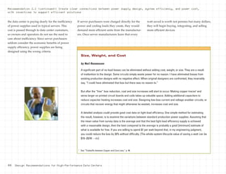 44 Design Recommendations for High-Performance Data Centers
the data center is paying dearly for the inefficiency
of power supplies used in typical servers. This
cost is passed through to data center customers,
so owners and operators do not see the need to
care about inefficiency. Since server purchasers
seldom consider the economic benefits of power
supply efficiency, power supplies are being
designed using the wrong criteria.
If server purchasers were charged directly for the
power and cooling loads they create, they would
demand more efficient units from the manufactur-
ers. Once server manufacturers learn that every
watt saved is worth not pennies but many dollars,
they will begin buying, integrating, and selling
more efficient devices.
Recommendation 2.2 (continued): Create clear connections between power supply design, system efficiency, and power cost,
with incentives to support efficient solutions
by Neil Rasmussen
A significant part of no-load losses can be eliminated without adding cost, weight, or size. They are a result
of inattention to the design. Some circuits simply waste power for no reason. I have eliminated losses from
existing production designs with no negative effect. When original designers are confronted, they invariably
say, “I could have eliminated that loss but there was no reason to.”
But after the “free” loss reduction, cost and size increases will start to occur. Making copper traces4
and
wires larger on printed circuit boards and coils takes up valuable space. Adding additional capacitors to
reduce capacitor heating increases cost and size. Designing low-loss current and voltage snubber circuits, or
circuits that recover energy that might otherwise be wasted, increases cost and size.
A detailed analysis could provide good cost data on light-load efficiency. One simple method for estimating
the result, however, is to examine the variations between standard production power supplies. Assuming that
the mean value from survey data is the average and that the best light-load efficiency supply is achieved
with a reasonable design, then the best compared to the average is probably a good [minimum] estimate of
what is available for free. If you are willing to spend $1 per watt beyond that, in my engineering judgment,
you could reduce the loss by 30% without difficulty. [The whole-system lifecycle value of saving a watt can be
$10–20/W. —Ed.]
Size, Weight, and Cost
4
See “Tradeoffs between Copper and Core Loss,” p. 46.
 