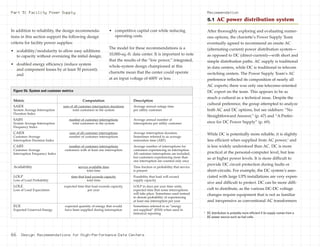 In addition to reliability, the design recommenda-
tions in this section support the following design
criteria for facility power supplies:
• scalability/modularity to allow easy additions
to capacity without oversizing the initial design;
• doubled energy efficiency (reduce system
and component losses by at least 50 percent);
and
• competitive capital cost while reducing
operating costs.
The model for these recommendations is a
10,000-sq.-ft. data center. It is important to note
that the results of the “low power,” integrated,
whole-system design championed at this
charrette mean that the center could operate
at an input voltage of 600V or less.
After thoroughly exploring and evaluating numer-
ous options, the charrette’s Power Supply Team
eventually agreed to recommend an onsite AC
(alternating-current) power distribution system—
as opposed to DC (direct-current)—with short and
simple distribution paths. AC supply is traditional
in data centers, while DC is traditional in telecom
switching centers. The Power Supply Team’s AC
preference reflected its composition of nearly all
AC experts; there was only one telecoms-oriented
DC expert on the team. This appears to be as
much a cultural as a technical issue. Despite the
cultural preference, the group attempted to analyze
both AC and DC options, but see sidebars: “No
Straightforward Answer,” (p. 67) and “A Prefer-
ence for DC Power Supply” (p. 69).
While DC is potentially more reliable, it is slightly
less efficient when supplied from AC power,4
and
is less widely understood than AC. DC is more
practical at the personal-computer level, but less
so at higher power levels. It is more difficult to
provide DC circuit protection during faults or
short-circuits. For example, the DC system’s asso-
ciated with large UPS installations are very expen-
sive and difficult to protect. DC can be more diffi-
cult to distribute, as the various DC-DC voltage
changes require equipment that is not as familiar
and inexpensive as conventional AC transformers
Part 5: Facility Power Supply Recommendation
5.1 AC power distribution system
4
DC distribution is probably more efficient if its supply comes from a
DC power source such as fuel cells.
66 Design Recommendations for High-Performance Data Centers
Metric Computation Description
SAIDI sum of all customer interruption durations Average annual outage time
System Average Interruption total customers in the system per utility customer
Duration Index
SAIFI number of customer interruptions Average annual number of
System Average Interruption total customers in the system interruptions per utility customer
Frequency Index
CAIDI sum of all customer interruptions Average interruption duration.
Customer Average number of customer interruptions Sometimes referred to as average
Interruption Duration Index restoration time (ART)
CAIFI number of customer interruptions Average number of interruptions for
Customer Average customers with at least one interruption customers experiencing an interruption.
Interruption Frequency Index All customer interruptions are included,
but customers experiencing more than
one interruption are counted only once
Availability service available time Time fraction or probability that service
total time is present
LOLP time that load exceeds capacity Possibility that load will exceed
Loss of Load Probability total time supply capacity
LOLE expected time that load exceeds capacity, LOLP in days per year time units,
Loss of Load Expectation per year expected time that some interruptions
will take place. Sometimes used instead
to denote probability of experiencing
at least one interruption per year
EUE expected quantity of energy that would Sometimes referred to as “energy
Expected Unserved Energy have been supplied during interruption not supplied” (ENS) when used in
historical reporting
Figure 5b: System and customer metrics
 