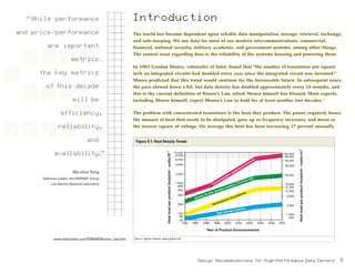 s
The world has become dependent upon reliable data manipulation, storage, retrieval, exchange,
and safe-keeping. We use data for most of our modern telecommunications, commercial,
financial, national security, military, academic, and government systems, among other things.
The central issue regarding data is the reliability of the systems housing and powering them.
In 1965 Gordon Moore, cofounder of Intel, found that “the number of transistors per square
inch on integrated circuits had doubled every year since the integrated circuit was invented.”
Moore predicted that this trend would continue for the foreseeable future. In subsequent years,
the pace slowed down a bit, but data density has doubled approximately every 18 months, and
this is the current definition of Moore’s Law, which Moore himself has blessed. Most experts,
including Moore himself, expect Moore’s Law to hold for at least another two decades.1
The problem with concentrated transistors is the heat they produce. The power required, hence
the amount of heat that needs to be dissipated, goes up as frequency increases, and down as
the inverse square of voltage. On average this heat has been increasing 17 percent annually
Introduction
1
www.webopedia.com/TERM/M/Moores_Law.html.
“While performance
and price/performance
are important
metrics…
the key metrics
of this decade
will be
efficiency,
reliability,
and
availability.”
Wu-chun Feng
Technical Leader, the RADIANT Group
Los Alamos National Laboratory
Design Recommendations for High-Performance Data Centers 9
10,000
8,000
6,000
4,000
2,000
1,000
800
600
400
200
100
80
60
1992 2006200420022000199819961994 20102008
Year of Product Announcement
Heatloadperproductfootprint-watts/ft2
100,000
80,000
60,000
40,000
20,000
10,000
8, 000
6, 000
4,000
2,000
1,000
800
Heatloadperproductfootprint-watts/m2
Communication equipment (frames)
Servers & disk storage systems (1.8–2.2m tall)
Workstations (standalone)
Tape storage systems
Figure S.1: Heat Density Trends
Source: Uptime Institute; www.uptime.com.
 
