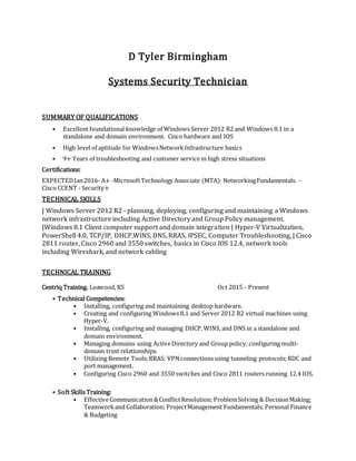D Tyler Birmingham
Systems Security Technician
SUMMARY OF QUALIFICATIONS
• Excellent foundational knowledge of Windows Server 2012 R2 and Windows 8.1 in a
standalone and domain environment. Cisco hardware and IOS
• High level of aptitude for WindowsNetworkInfrastructure basics
• 9+ Years of troubleshooting and customer service in high stress situations
Certifications:
EXPECTEDJan2016- A+ -MicrosoftTechnology Associate (MTA): NetworkingFundamentals. -
Cisco CCENT - Security+
TECHNICAL SKILLS
| Windows Server 2012 R2 - planning, deploying, configuring and maintaining a Windows
network infrastructure including Active Directory and Group Policy management.
|Windows 8.1 Client computer support and domain integration | Hyper-V Virtualization,
PowerShell 4.0, TCP/IP, DHCP,WINS, DNS, RRAS, IPSEC, Computer Troubleshooting, | Cisco
2811 router, Cisco 2960 and 3550 switches, basics in Cisco IOS 12.4, network tools
including Wireshark, and network cabling
TECHNICAL TRAINING
Centriq Training. Leawood, KS Oct 2015 - Present
• Technical Competencies:
• Installing, configuring and maintaining desktop hardware.
• Creating and configuring Windows 8.1 and Server 2012 R2 virtual machines using
Hyper-V.
• Installing, configuring and managing DHCP,WINS, and DNS in a standalone and
domain environment.
• Managing domains using ActiveDirectory and Group policy;configuring multi-
domain trust relationships.
• Utilizing Remote Tools;RRAS; VPNconnections using tunneling protocols;RDC and
port management.
• Configuring Cisco 2960 and 3550 switches and Cisco 2811 routers running 12.4 IOS.
• Soft Skills Training:
• EffectiveCommunication&ConflictResolution; ProblemSolving & DecisionMaking;
Teamworkand Collaboration; ProjectManagement Fundamentals; Personal Finance
& Budgeting
 
