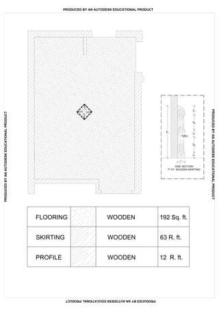 FLOORING WOODEN 192 Sq. ft.
SKIRTING WOODEN 63 R. ft.
PROFILE WOODEN 12 R. ft.
SIDE SECTION
7" HT. WOODEN SKIRTING7"
1"2"1"1"2"
PRODUCED BY AN AUTODESK EDUCATIONAL PRODUCT
PRODUCEDBYANAUTODESKEDUCATIONALPRODUCT
PRODUCEDBYANAUTODESKEDUCATIONALPRODUCT
PRODUCEDBYANAUTODESKEDUCATIONALPRODUCT
 