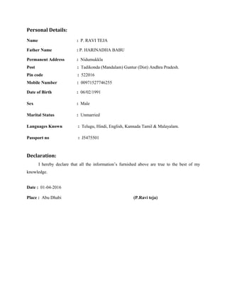 Personal Details:
Name : P. RAVI TEJA
Father Name : P. HARINADHA BABU
Permanent Address : Nidumukkla
Post : Tadikonda (Mandalam) Guntur (Dist) Andhra Pradesh.
Pin code : 522016
Mobile Number : 00971527746255
Date of Birth : 06/02/1991
Sex : Male
Marital Status : Unmarried
Languages Known : Telugu, Hindi, English, Kannada Tamil & Malayalam.
Passport no : J5475501
Declaration:
I hereby declare that all the information’s furnished above are true to the best of my
knowledge.
Date : 01-04-2016
Place : Abu Dhabi (P.Ravi teja)
 