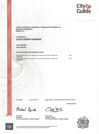 Level 3 Certificate in Inspection, Testing and Certification of
Electrical Installations
500/3517/4
i~ awarded to
COLIN JOSEPH'DURNING"
who attended
AYR COLLEGE
and was successful in'the following 2 modules
Technical Knowledge of the Inspection, Testing and Certification of Electrical
Installations
PJactlcal Appltcatlon of the Inspection, Testing and Certification of Electrical
Installations,

f
Awarded 23 June 2010
/YlrtkJ ~~
M Howell
Chairman
The City and Guilds of London Institute
Pass
Pass
23061 0/2391-1 01069918/HSP0709/M/14/07/71
~
Chris Jones
Director-General
The City and Guilds of London Institute
The City and Guilds of London Institute founded 1878 and Incorporated by Roy.1 Charter 1900.
The City & Guilds Group comprises City & Guilds, IlM and City & Guilds NPTC.
605984895/40
City~
Guilds
 